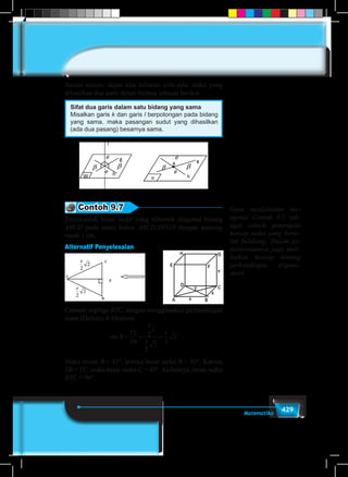 429Matematika
Secara umum, dapat kita tuliskan sifat-sifat sudut yang
dihasilkan dua garis dalam bidang sebagai berikut.
Sifat dua garis dalam satu bidang yang sama
Misalkan garis k dan garis l berpotongan pada bidang
yang sama, maka pasangan sudut yang dihasilkan
(ada dua pasang) besarnya sama.
Contoh 9.7
Tentukanlah besar sudut yang dibentuk diagonal bidang
ABCD pada suatu kubus ABCD.EFGH dengan panjang
rusuk s cm.
Alternatif Penyelesaian
Cermati segitiga BTC, dengan menggunakan perbandingan
sinus (Definisi 8.4)bahwa:
sin B
TS
TB
s
s
= = =
1
2
2
2
1
2
2
Maka arcsin B = 45°, artinya besar sudut B = 45°. Karena
TB = TC, maka besar sudut C = 45°. Akibatnya, besar sudut
BTC = 90°.
Guru menjelaskan me-
ngenai Contoh 9.7 seb-
agai contoh penerapan
konsep sudut yang berto-
lak belakang. Dalam pe-
nyelesaiannya juga meli-
batkan konsep tentang
perbandingan trigono-
metri.
 
