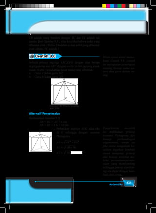 431Matematika
TB adalah tiang bendera dengan TC dan TA adalah tali
pandu. Dari Gambar 9.31, jelas kita lihat bahwa sudut yang
dibentuk oleh TB dan TA adalah α dan sudut yang dibentuk
oleh TB dan TC adalah β.
Contoh 9.8
Sebuah prisma segitiga ABC.EFG dengan alas berupa
segitiga sama sisi ABC dengan sisi 6 cm dan panjang rusuk
tegak 10 cm. Tentukanlah besar sudut yang dibentuk:
a.	Garis AG dan garis BG!
b.	Garis EG dan garis GF!
Gambar 9.32 Prisma segitiga
ABC.EFG
Alternatif Penyelesaian
Berdasarkan Gambar 9.31
		AB = BC = AC = 6 cm
		AE = BF = CG = 10 cm
					Perhatikan segitiga AEG siku-siku
di E sehingga dengan teorema
Phytagoras:
					
AG AE EG
AG
AG ABG
= +
= +
=
2 2
100 36
136 dan
Minta siswa untuk mema-
hami Contoh 9.8. contoh
ini merupakan penerapan
tentang konsep sudut an-
tara dua garis dalam ru-
ang.
Penyelesaian masalah
ini melibatkan prinsip
teorema Phytagoras dan
konsep perbandingan
trigonometri, untuk itu
jika siswa mengalami ke-
sulitan ingatkan kembali
siswa mengenai prinsip
dan konsep tersebut me-
lalui pertanyaan-pertan-
yaan yang membimbing
sehingga prinsip dan kon-
sep itu dapat diingat kem-
bali oleh siswa.
 