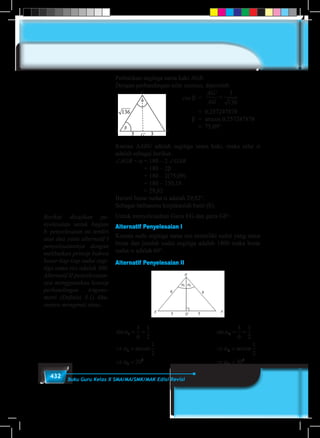 432 Buku Guru Kelas X SMA/MA/SMK/MAK Edisi Revisi
Perhatikan segitiga sama kaki AGB.
Dengan perbandingan nilai cosinus, diperoleh:
						cos β	 =
AG
AG
'
=
3
136
								= 0,257247878
						 β	 = arccos 0,257247878
	 	 	 	 	 	 	 	 ≈  75,09°
Karena ∆ABG adalah segitiga sama kaki, maka nilai α
adalah sebagai berikut.
∠AGB = α	= 180 – 2 ∠GAB
			 = 180 – 2β
			 = 180 – 2(75,09)
			 = 180 – 150,18
	 	 	 ≈ 29,82
Berarti besar sudut α adalah 29,82°.
Sebagai latihanmu kerjakanlah butir (b).
Untuk menyelesaikan Garis EG dan garis GF!
Alternatif Penyelesaian I
Karena sudu segitiga sama sisi memiliki sudut yang sama
besar dan jumlah sudut segitiga adalah 1800 maka besar
sudut α adalah 60°.
Alternatif Penyelesaian II
sin
arcsin
α
α
α
1
1
1
0
3
6
1
2
1
2
30
= =
⇒ =
⇒ = 						
sin
arcsin
α
α
α
2
2
2
0
3
6
1
2
1
2
30
= =
⇒ =
⇒ =
G
G'
A B
Berikut disajikan pe-
nyelesaian untuk bagian
b. penyelesaian ini terdiri
atas dua yaitu alternatif I
penyelesaiannya dengan
melibatkan prinsip bahwa
besar tiap-tiap sudut segi-
tiga sama sisi adalah 300.
Alternatif II penyelesaian-
nya menggunakan konsep
perbandingan trigono-
metri (Definisi 8.1) khu-
susnya mengenai sinus.
 