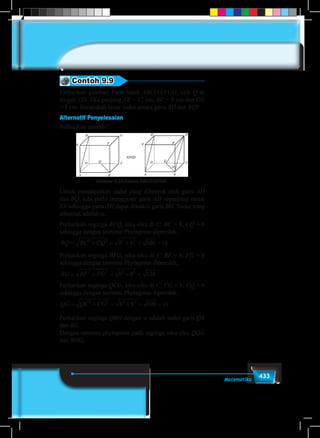 433Matematika
Contoh 9.9
Perhatikan gambar! Pada balok ABCD.EFGH, titik Q di
tengah CD. Jika panjang AB = 12 cm, BC = 8 cm dan CG
= 8 cm. Berapakah besar sudut antara garis AH dan BQ?
Alternatif Penyelesaian
Perhatikan gambar!
Gambar 9.33 Kubus ABCD.EFGH
Untuk mendapatkan sudut yang dibentuk oleh garis AH
dan BQ, kita perlu menggeser garis AH sepanjang rusuk
EF sehingga garis AH dapat diwakili garis BG. Sudut yang
dibentuk adalah α.
Perhatikan segitiga BCQ, siku-siku di C; BC = 8; CQ = 6
sehingga dengan teorema Phytagoras diperoleh.
BQ BC CQ= + = + = =2 2 2 2
8 6 100 10
Perhatikan segitiga BFG, siku-siku di F; BF = 8; FG = 8
sehingga dengan teorema Phytagoras diperoleh.
BG BF FG= + = + =2 2 2 2
8 8 128
Perhatikan segitiga QCG, siku-siku di C; CG = 8; CQ = 6
sehingga dengan teorema Phytagoras diperoleh.
QG QC CG= + = + = =2 2 2 2
8 6 100 10
Perhatikan segitiga QBG dengan α adalah sudut garis QB
dan BG.
Dengan teorema phytagoras pada segitiga siku-siku QOG
dan BOG,
 