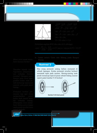 434 Buku Guru Kelas X SMA/MA/SMK/MAK Edisi Revisi
QG QO BG BO
x x
x x
x
2 2 2 2
2 2
2 2
2
100 128 10
100 128 10
100
− = −
− = − −
− = − −
− =
( )
( )
1128 100 20
100 28 20
72 20 3 6
2
− + −
= +
= =
x x
x
x xatau ,
Perhatikan segitiga BOG siku-siku di O, sehingga:
cos
,
, arccos( , ) , .α α=
−
= ≈ = °
10
128
6 4
128
0 57 0 57 55 55
x
atau = arccos (0,57) = 55,55º.
b.	 Sudut antara Garis dan Bidang pada Bangun
Ruang
Ilustrasi 3
Dua orang pemanah sedang latihan memanah di
sebuah lapangan. Kedua pemanah tersebut berhasil
memanah tepat pada sasaran. Masing-masing anak
panah menancap tepat di pusat sebuah bidang sasaran
seperti pada Gambar 9.34 berikut!
Gambar 9.34 Anak panah
Minta siswa untuk mema-
hami ilustrasi berikut!
Tanyakan kepada siswa,
bagaimana pengamatan-
nya terhadap ilustrasi
tersebut? Harapan jawa-
bannya yaitu siswa men-
gatakan kedua anak pa-
nah menancap tepat pada
sasaran yaitu pada pusat
bidang.
Kemudian berikan per-
tanyaan lagi agar siswa
memperhatikan posisi
kedua anak panah terse-
but terhadap bidang.
Diharapkan siswa mema-
hami bahwa posisi kedua
anak panah tersebut tentu
sangat berbeda.
 