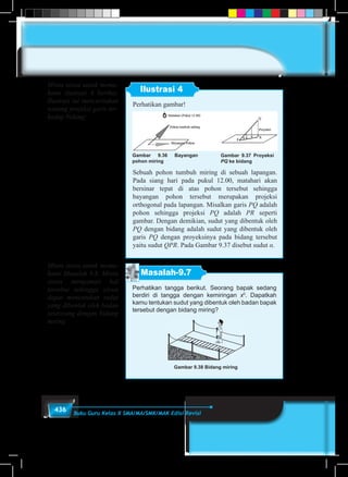 436 Buku Guru Kelas X SMA/MA/SMK/MAK Edisi Revisi
Ilustrasi 4
Perhatikan gambar!
Gambar 9.36 Bayangan
pohon miring
Gambar 9.37 Proyeksi
PQ ke bidang
Sebuah pohon tumbuh miring di sebuah lapangan.
Pada siang hari pada pukul 12.00, matahari akan
bersinar tepat di atas pohon tersebut sehingga
bayangan pohon tersebut merupakan projeksi
orthogonal pada lapangan. Misalkan garis PQ adalah
pohon sehingga projeksi PQ adalah PR seperti
gambar. Dengan demikian, sudut yang dibentuk oleh
PQ dengan bidang adalah sudut yang dibentuk oleh
garis PQ dengan proyeksinya pada bidang tersebut
yaitu sudut QPR. Pada Gambar 9.37 disebut sudut α.
Masalah-9.7
Perhatikan tangga berikut. Seorang bapak sedang
berdiri di tangga dengan kemiringan x0
. Dapatkah
kamu tentukan sudut yang dibentuk oleh badan bapak
tersebut dengan bidang miring?
Gambar 9.38 Bidang miring
Minta siswa untuk mema-
hami ilustrasi 4 berikut.
Ilustrasi ini menceritakan
tentang projeksi garis ter-
hadap bidang
Minta siswa untuk mema-
hami Masalah 9.8. Minta
siswa mengamati hal
tersebut sehingga siswa
dapat menentukan sudut
yang dibentuk oleh badan
seseorang dengan bidang
miring
 