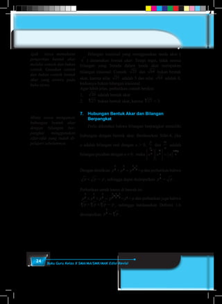 24 Buku Guru Kelas X SMA/MA/SMK/MAK Edisi Revisi
	 Bilangan irasional yang menggunakan tanda akar (
) dinamakan bentuk akar. Tetapi ingat, tidak semua
bilangan yang berada dalam tanda akar merupakan
bilangan irasional. Contoh: 25 dan 64 bukan bentuk
akar, karena nilai 25 adalah 5 dan nilai 64 adalah 8,
keduanya bukan bilangan irasional.
Agar lebih jelas, perhatikan contoh berikut.
1.	 20 adalah bentuk akar
2.	 273
bukan bentuk akar, karena 273
= 3
7.	 Hubungan Bentuk Akar dan Bilangan
Berpangkat
	 Perlu diketahui bahwa bilangan berpangkat memiliki
hubungan dengan bentuk akar. Berdasarkan Sifat-4, jika
a adalah bilangan real dengan a > 0,
p
n
dan
m
n
adalah
bilangan pecahan dengan n ≠ 0, maka a a a
m
n
p
n
m p
n












=( )
+
.
Dengan demikian p p p
1
2
1
2
1
2
1
2
× =
+
= p dan perhatikan bahwa
p p p× = , sehingga dapat disimpulkan p p
1
2
= .
Perhatikan untuk kasus di bawah ini
p p p p
1
3
1
3
1
3
1
3
1
3
1
3
× × =
+ +
= p1
= p dan perhatikan juga bahwa
p p p p3 3 3× × = , sehingga berdasarkan Definisi 1.6
disimpulkan p p
1
3 3= .
Ajak siswa memahami
pengertian bentuk akar
melalui contoh dan bukan
contoh. Gunakan contoh
dan bukan contoh bentuk
akar yang tertera pada
buku siswa.
Minta siswa mengamati
hubungan bentuk akar
dengan bilangan ber-
pangkat menggunakan
sifat-sifat yang sudah di-
pelajari sebelumnya.
 