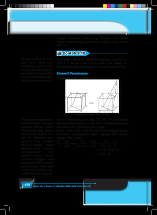 438 Buku Guru Kelas X SMA/MA/SMK/MAK Edisi Revisi
Dengan demikian, sudut yang dibentuk oleh badan
bapak tersebut dengan permukaan bidang miring adalah
90° + x°.
Contoh 9.10
Pada kubus ABCD.EFGH dengan panjang rusuk 12 cm.
Titik P di tengah rusuk GH dan titik Q di tengah FG.
Tentukanlah sudut antara garis CG dengan bidang BDPQ.
Alternatif Penyelesaian
Perhatikan gambar di bawah ini!
Gambar 9.41 Kubus ABCD.EFGH
Jika kita perpanjang garis BQ, CG, dan DP maka ketiga
garis akan berpotongan di satu titik T. Perhatikan segitiga
sama kaki TBD. TM adalah garis tinggi.
Kamu tentu masih ingat konsep kesebangunan bukan.
Perhatikan kesebangunan antara segitiga TBC dengan
segitiga TQG, yaitu:
TG
TC
GQ
CB
TG
TG GC
GQ
CB
TG
TG
TG TG
TG
=
+
= ⇔
+
=
⇔ = +
⇔ =
atau
12
6
12
2 12
12
Berikan Contoh 9.10 ke-
pada siswa. Minta siswa
memahami contoh terse-
but dan jika memungkink-
an untuk menyelesaikan-
nya terlebih dahulu tanpa
melihat penyelesaiannya
Jika siswa mengalami ke-
sulitan berikan beberapa
petunjuk berupa konsep
dan prinsip yang dipakai
untuk menyelesaikan con-
toh ini. Beberapa per-
tanyaan yang mungkin
diajukan adalah, “masih
ingatkah kamu tentang
kesebangunan?”, lalu
berikan bantuan secara
terbatas sehingga siswa
memahami bahwa konsep
perbandingan digunakan
untuk menyelesaikan ma-
salah. Selain itu juga prin-
 