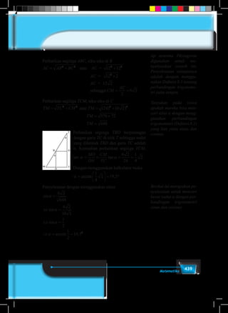 439Matematika
Perhatikan segitiga ABC, siku-siku di B
AC AB BC CM
AC
= + + × = =2 2 2 2 2
12 12 12 2 2
2
6 2atau 	 AC =AC AB BC CM
AC
= + + × = =2 2 2 2 2
12 12 12 2 2
2
6 2
						AC = 12 22
×
						AC = 12AC AB BC CM
AC
= + + × = =2 2 2 2 2
12 12 12 2 2
2
6 2
						sehinggaAC AB BC CM
AC
= + + × = =2 2 2 2 2
12 12 12 2 2
2
6 2
Perhatikan segitiga TCM, siku-siku di C
TM TC CM TM
TM
TM
= + = +
= +
=
2 2 2 2
24 6 2
576 72
648
atau ( ) ( )
Perhatikan segitiga TBD berpotongan
dengan garis TC di titik T sehingga sudut
yang dibentuk TBD dan garis TC adalah
α. Kemudian perhatikan segitiga TCM,
tan α α= = = =
MO
ON
CM
TC
tan
6 2
24
1
4
2 .
Dengan menggunakan kalkulator maka
α =





 = °arctan ,
1
4
2 19 5
Penyelesaian dengan menggunakan sinus
sin
sin
sin
arcsin ,
α
α
α
α
=
⇔ =
⇔ =
⇒ = =
6 2
648
6 2
18 2
1
2
1
2
19 50
sip teorema Phytagoras
digunakan untuk me-
nyelesaikan contoh ini.
Penyelesaian selanjutnya
adalah dengan menggu-
nakan Definisi 8.1 tentang
perbandingan trigonome-
tri yaitu tangen.
Tanyakan pada siswa
apakah mereka bisa men-
cari nilai α dengan meng-
gunakan perbandingan
trigonometri (Definisi 8.1)
yang lain yaitu sinus dan
cosinus
Berikut ini merupakan pe-
nyelesaian untuk mencari
besar sudut α dengan per-
bandingan trigonometri
sinus dan cosinus
 