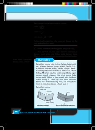 440 Buku Guru Kelas X SMA/MA/SMK/MAK Edisi Revisi
Penyelesaian dengan menggunakan cosinus
cos
cos
arccos ,
α
α
α
=
=
= =
24
18 2
2
3 2
1
3
2 19 50
Selain dicari dengan tan, coba kamu cari dengan sin dan
cos, apakah hasilnya sama?
c.	 Sudut antara Dua Bidang pada Bangun Ruang
	 Pada sub-bab ini, kita akan mencoba menemukan
konsep sudut antara dua bidang pada bangun ruang.
Marilah kita mengamati dan mempelajari ilustrasi berikut.
Ilustrasi 5
Perhatikan gambar buku berikut. Sebuah buku terdiri
dari beberapa halaman terbuka seperti Gambar 9.42.
Kumpulan tersebut sering disebut dengan berkas.
Halaman per halaman merupakan bentuk dari sebuah
bidang. Misalkan saja, kita ambil sampul buku depan
dengan sampul belakang. Kita sebut sampul buku
depan adalah bidang α dan sampul buku belakang
adalah bidang β. Tentu saja anda sudah mengerti
bahwa buku memiliki tulang buku, dan tulang buku
tersebut dimisalkan dengan sebuah garis k.
Perhatikan gambar.
Gambar 9.42 Buku Gambar 9.43 Berkas atau buku
Minta siswa untuk mema-
hami ilustrasi berikut!
 
