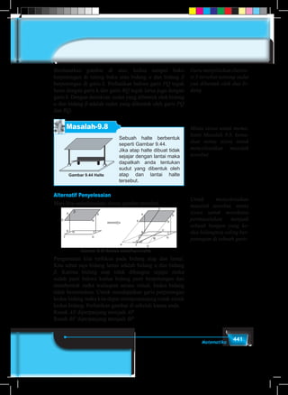 441Matematika
Berdasarkan gambar di atas, kedua sampul buku
berpotongan di tulang buku atau bidang α dan bidang β
berpotongan di garis k. Perhatikan bahwa garis PQ tegak
lurus dengan garis k dan garis RQ tegak lurus juga dengan
garis k. Dengan demikian, sudut yang dibentuk oleh bidang
α dan bidang β adalah sudut yang dibentuk oleh garis PQ
dan RQ.
Masalah-9.8
Sebuah halte berbentuk
seperti Gambar 9.44.
Jika atap halte dibuat tidak
sejajar dengan lantai maka
dapatkah anda tentukan
sudut yang dibentuk oleh
atap dan lantai halte
tersebut.
Gambar 9.44 Halte
Alternatif Penyelesaian
Mari kita sederhanakan sketsa gambar tersebut.
Gambar 9.45 Sketsa sederhana halte
Pengamatan kita terfokus pada bidang atap dan lantai.
Kita sebut saja bidang lantai adalah bidang α dan bidang
β. Karena bidang atap tidak dibangun sejajar maka
sudah pasti bahwa kedua bidang pasti berpotongan dan
membentuk sudut walaupun secara visual, kedua bidang
tidak bersentuhan. Untuk mendapatkan garis perpotongan
kedua bidang maka kita dapat memperpanjang rusuk-rusuk
kedua bidang. Perhatikan gambar di sebelah kanan anda.
Rusuk AE diperpanjang menjadi AP
Rusuk BF diperpanjang menjadi BP
Guru menjelaskan ilustra-
si 3 tersebut tentang sudut
yan dibentuk oleh dua bi-
dang.
Minta siswa untuk mema-
hami Masalah 9.8, kemu-
dian minta siswa untuk
menyelesaikan masalah
tersebut.
Untuk menyelesaikan
masalah tersebut, minta
siswa untuk mensketsa
permasalahan menjadi
sebuah bangun yang ke-
dua bidangnya saling ber-
potongan di sebuah garis
 