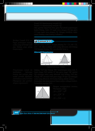 442 Buku Guru Kelas X SMA/MA/SMK/MAK Edisi Revisi
Rusuk DH diperpanjang menjadi DQ
Rusuk CG diperpanjang menjadi CQ
Dari gambar dapat kita lihat, garis PQ adalah perpotongan
kedua bidang. Garis ST tegak lurus dengan PQ dan garis
UT juga tegak lurus dengan PQ. Dengan demikian, sudut
antara bidang α dan bidang β adalah φ.
Contoh 9.11
Sebuah limas T.ABCD, dengan panjang TA = 13, AB = 12,
CD = 10. Jika α adalah sudut yang dibentuk oleh bidang
TAD dengan bidang TBC, tentukanlah besar α.
Alternatif Penyelesaian
Gambar 9.46 Limas T.ABCD
Bidang TAD dan bidang TBC berpotongan pada titik T.
Garis tinggi TAD adalah TP dan garis tinggi TBC adalah
TQ sehingga sudut yang dibentuk oleh bidang TAD dan
bidang TBC diwakili oleh garis tinggi TP dan TQ sehingga
sudut yang dibentuk oleh kedua bidang adalah sudut α.
Kemudian, kita akan mencari besar sudut α sebagai berikut.
Perhatikan segitiga TAD.
Dengan menggunakan teorema
Phytagoras, maka:
= 12
TP TA AP
TP
TP
PO
TP
= −
= −
= =
= =
= =
2 2
2 2
13 5
144 12
6
12
1
2
30
sin
sin
β
β βatau °°
TP TA AP
TP
TP
PO
TP
= −
= −
= =
= =
= =
2 2
2 2
13 5
144 12
6
12
1
2
30
sin
sin
β
β βatau °°
	
T
A D
P5
Berikan Contoh 9.11 se-
bagai penerapan tentang
sudut yang terbentuk oleh
dua bidang yang saling
berpotongan.
Penyelesaian contoh ini
melibatkan beberapa
konsep dan prinsip yang
sudah pernah dipelajari
sebelumnya yaitu teorema
Phytagoras dan perban-
dingan trigonometri.
 