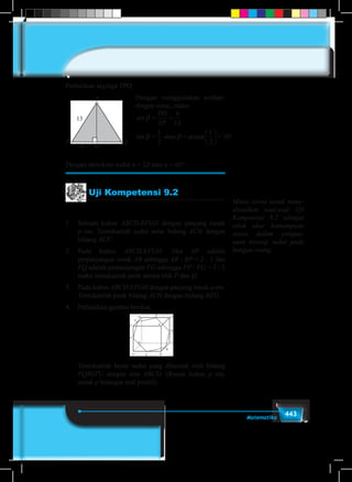443Matematika
T
P Q
O6
13
Perhatikan segitiga TPQ.
Dengan menggunakan perban-
dingan sinus, maka:
sin
sin arc sin
β
β β
= =
= =





 = °
PO
TP
6
12
1
2
1
2
30atau
sin
sin arc sin
β
β β
= =
= =





 = °
PO
TP
6
12
1
2
1
2
30atau
sin
sin arc sin
β
β β
= =
= =





 = °
PO
TP
6
12
1
2
1
2
30atau
Dengan demikian sudut α = 2β atau α = 60°.
Uji Kompetensi 9.2
1	 Sebuah kubus ABCD.EFGH dengan panjang rusuk
p cm. Tentukanlah sudut antar bidang ACH dengan
bidang ACF.
2.	Pada kubus ABCD.EFGH. Jika AP adalah
perpanjangan rusuk AB sehingga AB : BP = 2 : 1 dan
FQ adalah perpanjangan FG sehingga FP : FG = 3 : 2
maka tentukanlah jarak antara titik P dan Q.
3.	 Pada kubus ABCD.EFGH dengan panjang rusuk a cm.
Tentukanlah jarak bidang ACH dengan bidang BEG.
4.	 Perhatikan gambar berikut.
	
	 Tentukanlah besar sudut yang dibentuk oleh bidang
PQRSTU dengan alas ABCD. (Rusuk kubus p cm,
untuk p bilangan real positif).
Minta siswa untuk meny-
elesaikan soal-soal Uji
Kompetensi 9.2 sebagai
tolok ukur kemampuan
siswa dalam pengua-
saan konsep sudut pada
bangun ruang
 