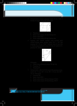 444 Buku Guru Kelas X SMA/MA/SMK/MAK Edisi Revisi
5.	 Sebuah kubus dengan panjang rusuk 12 cm. Titik X
berada di tengah rusuk CR. Hitunglah:
	 a.	Panjang AX
	 b.	 Besar sudut antara AX dan bidang alas
	 c.	 Besar sudut PXA
	 d.	 Besar sudut antara BS dan bidang alas
6.	Segitiga ABC adalah segitiga yang terletak pada
sebuah bidang datar, dengan sudut BAC = 90° dan
panjang AB =16 cm. Titik T terletak tepat di atas titik
A. Sudut yang terbentuk antara TC dan AC adalah 40°,
panjang TC adalah 25 cm.
	
	Hitunglah:
	 a.	 Sudut yang terbentuk antara TB dan AB
	 b.	Panjang AT
	 c.	Panjang BC
7.	 Sebuah balok ABCD.EFGH memi-liki panjang rusuk-
rusuk AB = 6 cm, AD = 8 cm, BD = 10 cm, dan DH =
24 cm. Hitunglah
	 a.	Panjang HB
	 b.	 Besar sudut BDC
	 c.	 Besar sudut antara HB dan bidang CDHG
	 d.	 Besar sudut antara HB dan bidang ABCD
 