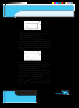 445Matematika
8.	 Perhatikan gambar balok berikut
	 Hitunglah :
	 a.	Panjang HP jika P adalah tengah-tengah BC
	 b.	 Besar sudut antara HP dan EFGH
	 c.	 Besar sudut antara HP dan FG
	 d.	 Besar sudut antara DF dan bidang EFGH
9.	 Gambar di bawah ini merupakan balok dengan alas
EFGH, dengan panjang HG = 15 cm, GF = 8 cm
dan BF = 9 cm. Titik X berada pada rusuk AB yang
berjarak 3 cm dari titik B. Hitunglah besar sudut HXG
dan ABFE.
10.	 Sebuah limas berdiri setinggi 26 cm di atas bidang datar
dengan alas berbentuk bidang segi enam beraturan
yang memiliki panjang rusuk 12 cm. Hitunglah
	 a.	 Panjang rusuk dari piramid
	 b.	 Besarnya sudut antara rusuk piramid dengan alas.
11.	 Jika diketahui balok ABCD.EFGH dengan AB =2 3 4 5 6 7 8 9
, BC = 1 dan BF = 5. Tentukanlah besar sudut yang
dibentuk bidang ADHE dan bidang BDHF.
12.	 Pada limas beraturan T.ABCD, TA = TB = TC = TD
=2 3 4 5 6 7 8 9dm dan ABCD adalah persegi dengan sisi dm.
Tentukanlah besar sudut antara bidang TAB dan bidang
TCD.
 