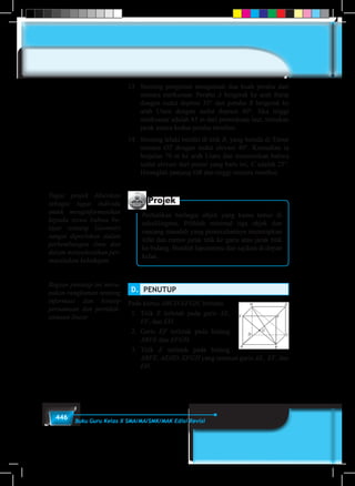 446 Buku Guru Kelas X SMA/MA/SMK/MAK Edisi Revisi
13.	 Seorang pengamat mengamati dua buah perahu dari
menara merkusuar. Perahu A bergerak ke arah Barat
dengan sudut depresi 35° dan perahu B bergerak ke
arah Utara dengan sudut depresi 40°. Jika tinggi
merkusuar adalah 85 m dari permukaan laut, tentukan
jarak antara kedua perahu tersebut.
14.	 Seorang lelaki berdiri di titik B, yang berada di Timur
menara OT dengan sudut elevasi 40°. Kemudian ia
berjalan 70 m ke arah Utara dan menemukan bahwa
sudut elevasi dari posisi yang baru ini, C adalah 25°.
Hitunglah panjang OB dan tinggi menara tersebut.
Projek
Perhatikan berbagai objek yang kamu temui di
sekelilingmu. Pilihlah minimal tiga objek dan
rancang masalah yang pemecahannya menerapkan
sifat dan rumus jarak titik ke garis atau jarak titik
ke bidang. Buatlah laporanmu dan sajikan di depan
kelas.
D.	 PENUTUP
Pada kubus ABCD.EFGH, berlaku.
1.	 Titik E terletak pada garis AE,
EF, dan EH.
2.	 Garis EF terletak pada bidang
ABFE dan EFGH.
3.	 Titik E terletak pada bidang
ABFE, AEHD, EFGH yang memuat garis AE, EF, dan
EH.
Tugas projek diberikan
sebagai tugas individu
untuk menginformasikan
kepada siswa bahwa be-
lajar tentang Geometri
sangat diperlukan dalam
perkembangan ilmu dan
dalam menyelesaikan per-
masalahan kehidupan.
Bagian penutup ini meru-
pakan rangkuman tentang
informasi dan konsep
persamaan dan pertidak-
samaan linear
 