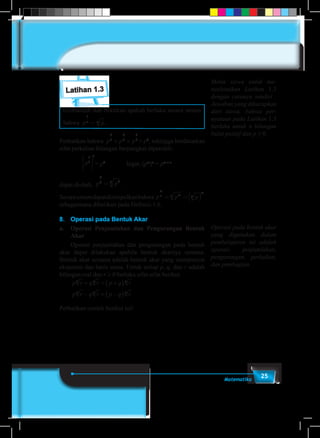 25Matematika
Latihan 1.3
Cermatilah dan buktikan apakah berlaku secara umum
bahwa p pn n
1
= .
Perhatikan bahwa p p p
2
3
2
3
2
3
´ ´ = p2
, sehingga berdasarkan
sifat perkalian bilangan berpangkat diperoleh:
		 p
2
3
3





 = p2		
Ingat, (pm
)n
= pm × n
dapat diubah, p p
2
3 23
= .
Secaraumumdapatdisimpulkanbahwa p p p
m
n mn n
m
= =( )
sebagaimana diberikan pada Definisi-1.6.
8.	 Operasi pada Bentuk Akar
a.	 Operasi Penjumlahan dan Pengurangan Bentuk
Akar
	 Operasi penjumlahan dan pengurangan pada bentuk
akar dapat dilakukan apabila bentuk akarnya senama.
Bentuk akar senama adalah bentuk akar yang mempunyai
eksponen dan basis sama. Untuk setiap p, q, dan r adalah
bilangan real dan r ≥ 0 berlaku sifat-sifat berikut.
	
p r q r p q r
p r q r p q r
n n n
n n n
+ = +( )
− = −( )
Perhatikan contoh berikut ini!
Minta siswa untuk me-
nyelesaikan Latihan 1.3
dengan caranya sendiri .
Jawaban yang diharapkan
dari siswa, bahwa per-
nyataan pada Latihan 1.3
berlaku untuk n bilangan
bulat positif dan p ≥ 0.
Operasi pada bentuk akar
yang digunakan dalam
pembelajaran ini adalah
operasi penjumlahan,
pengurangan, perkalian,
dan pembagian.
 