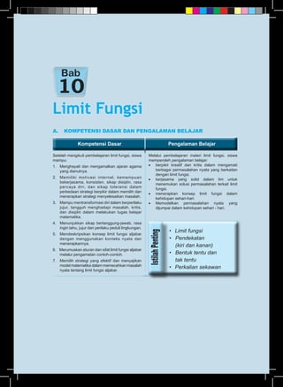 Kompetensi Dasar Pengalaman BelajarKompetensi Dasar Pengalaman Belajar
A.	 KOMPETENSI DASAR DAN PENGALAMAN BELAJAR
Setelah mengikuti pembelajaran limit fungsi, siswa
mampu:
1.	 Menghayati dan mengamalkan ajaran agama
yang dianutnya.
2.	 Memiliki motivasi internal, kemampuan
bekerjasama, konsisten, sikap disiplin, rasa
percaya diri, dan sikap toleransi dalam
perbedaan strategi berpikir dalam memilih dan
menerapkan strategi menyelesaikan masalah.
3.	 Mampu mentransformasi diri dalam berperilaku
jujur, tangguh menghadapi masalah, kritis,
dan disiplin dalam melakukan tugas belajar
matematika.
4.	 Menunjukkan sikap bertanggung-jawab, rasa
ingin tahu, jujur dan perilaku peduli lingkungan.
5.	 Mendeskripsikan konsep limit fungsi aljabar
dengan menggunakan konteks nyata dan
menerapkannya.
6. Merumuskan aturan dan sifat limit fungsi aljabar
melalui pengamatan contoh-contoh.
7.	 Memilih strategi yang efektif dan menyajikan
model matematika dalam memecahkan masalah
nyata tentang limit fungsi aljabar.
Melalui pembelajaran materi limit fungsi, siswa
memperoleh pengalaman belajar:
•	 berpikir kreatif dan kritis dalam mengamati
berbagai permasalahan nyata yang berkaitan
dengan limit fungsi.
•	 kerjasama yang solid dalam tim untuk
menemukan solusi permasalahan terkait limit
fungsi.
•	 menerapkan konsep limit fungsi dalam
kehidupan sehari-hari.
•	Memodelkan permasalahan nyata yang
dijumpai dalam kehidupan sehari - hari.
Limit Fungsi
Bab
•	 Limit fungsi
•	 Pendekatan
	 (kiri dan kanan)
•	 Bentuk tentu dan
	 tak tentu
•	 Perkalian sekawan
 