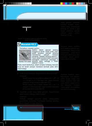 455Matematika
x
y
Badan jembatan
Tiang
c
Gambar 10.3d Sketsa sederhana jembatan layang
dalam koordinat kartesius
Masalah-10.3
Perhatikan masalah berikut.
Seekor lebah diamati sedang
hinggap di tanah. Pada suatu saat,
lebah tersebut diamati terbang
membentuk sebuah lintasan
parabola. Setelah terbang selama 1
menit, lebah tersebut telah mencapai
ketinggian maksimum sehingga ia
terbang datar setinggi 5 meter
selama 1 menit.
Pada menit berikutnya, lebah tersebut terbang menukik
lurus ke tanah sampai mendarat kembali pada akhir
menit ketiga.
Gambar 10.5 Lebah
♦	 Coba kamu modelkan fungsi lintasan lebah tersebut!
	 Petunjuk:
–	 Model umum kurva parabola adalah f(t) = at2
+ bt
+ c, dengan a, b, c bilangan real. (ingat kembali
pelajaran fungsi kuadrat pada Bab VII)
–	 Model umum kurva linear adalah f(t) = mt + n
dengan m, n bilangan real. (ingat kembali pelajaran
persamaan linear pada Bab II)
♦	 Amatilah model yang kamu peroleh. Tunjukkanlah
pola lintasan terbang lebah tersebut?
	 Petunjuk:
	 Pilihlah strategi numerik untuk menunjukkan
pendekatan, kemudian bandingkan kembali jawaban
kamu dengan strategi yang lain.
Arahkan siswa terlebih
dulu untuk memahami ma-
salah berikut. Minta siswa
mengamati pergerakan
beberapa objek nyata dan
membuat sketsa perge-
rakan objek tersebut.
Ingatkan kembali siswa
bagaimana cara menen-
tukan fungsi linear dan
fungsi kuadrat bila titik
yang dilalui fungsi terse-
but diketahui. Arahkan
siswa untuk memodelkan
masalah di samping.
ulang gambar jembatan
tersebut dengan memi-
salkan tiang penyanggah
terletak di sumbu x dan
badan jembatan adalah
sebuah garis (Lihat
Gambar 10.3d)
 