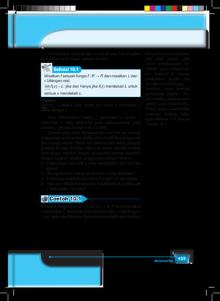 459Matematika
	 Berdasarkan masalah dan contoh di atas, kita tetapkan
pengertian limit fungsi, sebagai berikut.
Misalkan f sebuah fungsi f : R → R dan misalkan L dan
c bilangan real.
lim ( )
x c
f x L
→
= jika dan hanya jika f(x) mendekati L untuk
semua x mendekati c.
Definisi 10.1
Catatan:
lim ( )
x c
f x L
→
= dibaca limit fungsi f(x) untuk x mendekati c
sama dengan L.
	 Kita menyatakan bahwa f mendekati L ketika x
mendekati c yang terdefinisi pada selang/interval yang
memuat c kecuali mungkin di c sendiri.
	 Seperti yang telah dijelaskan di awal bab ini, sebuah
pengamatanpadapermasalahanakanmelahirkanpengertian
dan konsep umum. Tetapi ada baiknya kita harus menguji
kembali konsep tersebut. Mari kita amati kembali konsep
limit fungsi tersebut dengan mengambil strategi numerik,
dengan langkah-langkah pengamatan sebagai berikut.
1.	 Tentukanlah titik-titik x yang mendekati c dari kiri dan
kanan!
2.	 Hitung nilai f(x) untuk setiap nilai x yang diberikan?
3.	 Kemudian amatilah nilai-nilai f(x) dari kiri dan kanan.
4.	 Ada atau tidakkah suatu nilai pendekatan f(x) pada saat
x mendekati c tersebut?
Contoh 10.1
Misalkan fungsi f(x) = x + 1 untuk x ∈ R. Kita menentukan
x mendekati 2, kemudian kita tentukan nilai y oleh fungsi y
= f(x) pada tabel berikut. Kemudian amatilah tabel berikut.
Siswadimintamendefinisi-
kan limit fungsi. Jika
siswa mendapatkan ke-
sulitan, guru mengarah-
kan kembali ke konsep
pendekatan kanan dan
kiri dari sebuah fungsi.
Arahkan siswa kembali
memahami Definisi 10.1
dan melihat implementasi
definisi pada Contoh 10.1.
Minta siswa memberikan
komentar tentang hubu-
ngan Definisi 10.1 dengan
Contoh 10.1
 