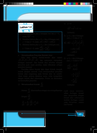 27Matematika
Latihan 1.4
1)	 Buktikan bahwa jika a bilangan real dan a > 0,
maka ann
= a.
2)	 Buktikan bahwa jika a, b, c, dan d bilangan real,
c > 0 dan d > 0, maka a c b d ab cdn n n
× = .
3)	 Buktikan bahwa jika a, b, c, dan d bilangan real,
c > 0 dan d > 0, maka
a c
b d
a
b
c
d
n
n
n= .
c.	 Merasionalkan Penyebut Bentuk Akar
	 Kita tahu bahwa bentuk-bentuk akar seperti
2 5 3 7 2 6, , ,+ − , dan seterusnya merupakan
bilangan irasional. Jika bentuk akar tersebut menjadi
penyebut pada suatu pecahan, maka dikatakan sebagai
penyebut irasional.
	 Penyebut dalam bentuk akar dapat diubah menjadi
bentuk pangkat rasional. Cara merasionalkan penyebut
bentuk akar tergantung pada bentuk akar itu sendiri.
Akan tetapi, prinsip dasarnya sama; yaitu mengalikan
dengan bentuk akar sekawannya. Proses ini dinamakan
merasionalkan penyebut.
1)	 Merasionalkan bentuk
p
q
	Bentuk
p
q
dirasionalkan dengan cara mengalikannya
	dengan
q
q
.
	
p
q
p
q
q
q
p
q
q= =.
1)	 a > 0
	 a a a ann
n
n= = =1
	(terbukti)
2)	 a, b, c, dan d bilangan
real, c > 0 dan d > 0
c d a c b d
ab c d
ab cd
n n n n
n
n
× =








×








= ×( )
=
1 1
1
	(terbukti)
3)	 a, b, c, dan d bilangan
real, c > 0 dan d > 0
	
a c
b d
a c
b d
a
b
c
d
a
b
c
d
n
n
n
n
n
n
=
( )
( )
= ×






=
1
1
1
	(terbukti)
Latih siswa merasion-
alkan berbagai bentuk
akar mengalikan dengan
bentuk akar sekawannya
melalui berbagai contoh
yang bervariasi, antara
lain bentuk
 
