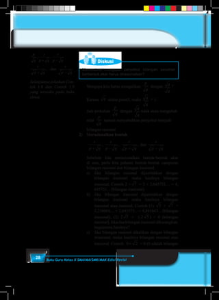 28 Buku Guru Kelas X SMA/MA/SMK/MAK Edisi Revisi
Diskusi
Menurutmu mengapa penyebut bilangan pecahan
berbentuk akar harus dirasionalkan?
	 Mengapa kita harus mengalikan
p
q
dengan
q
q
?
	Karena q selalu positif, maka
q
q
= 1.
	 Jadi perkalian
p
q
dengan
q
q
tidak akan mengubah
nilai
p
q
namun menyebabkan penyebut menjadi
bilangan rasional.
2)	Merasionalkan bentuk
	
r
p q
r
p q
r
p q
r
p q+ − + −
, , , dan
	 Sebelum kita merasionalkan bentuk-bentuk akar
di atas, perlu kita pahami bentuk-bentuk campuran
bilangan rasional dan bilangan irasional.
	 a)	Jika bilangan rasional dijumlahkan dengan
bilangan irasional maka hasilnya bilangan
irasional. Contoh 2 + 7 = 2 + 2,645751.... = 4,
645751... (bilangan irasional).
	 b)	Jika bilangan irasional dijumlahkan dengan
bilangan irasional maka hasilnya bilangan
irasional atau rasional, Contoh (1) 5 + 7 =
2,236068.... + 2,645575... = 4,881643... (bilangan
irasional), (2) 2 5 + (-2 5 ) = 0 (bilangan
rasional). Jika dua bilangan irasional dikurangkan,
bagaimana hasilnya?
	 c)	 Jika bilangan rasional dikalikan dengan bilangan
irrasional, maka hasilnya bilangan rasional atau
irasional. Contoh. 0 2× = 0 (0 adalah bilangan
p
q
r
p q
r
p q
r
p q
dan
r
p q
, ,
,
+ −
+ −
Selanjutnya jelaskan Con-
toh 1.8 dan Contoh 1.9
yang tersedia pada buku
siswa.
 