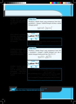 480 Buku Guru Kelas X SMA/MA/SMK/MAK Edisi Revisi
Sifat-10.8
Misalkan f adalah fungsi yang mempunyai limit bila x
mendekati c, dengan c adalah bilangan real dan n adalah
bilangan positif.
lim ( ) lim ( )
x c
n
x c
n
f x f x
→ →
[ ] = 



Latihan 10.3
Coba kamu lakukan percobaan untuk menunjukkan sifat
lim ( ) lim ( )
x c
n
x c
nf x f x
→ →
=
Sifat-10.9
Misalkan f adalah fungsi yang mempunyai limit bila
x mendekati c, dengan c adalah bilangan real, dan n
adalah bilangan bulat positif dan lim ( )
x c
f x
→
≥ 0
lim ( ) lim ( )
x c
n
x c
nf x f x
→ →
=
Latihan 10.4
a. Tunjukkan dengan menggunakan pendekatan numerik
nilai pendekatan f x
x x x
x x x
( )
.
=
− −
+ − + +
8 3 4
2 3 6 3 2
2 2
23 3
pada
saat x mendekati 2 dengan melengkapi tabel 	di bawah
ini.
Arahkan siswa memaha-
mi Sifat 10.8 dari peng-
amatan pada Tabel 10.21,
dan 10.22.
Siswa diminta melakukan
beberapa percobaan me-
lalui pengamatan bebe-
rapa contoh dengan pro-
ses numerik
Arahkan dan pandu siswa
menemukan Sifat 10.9
berdasarkan Latihan 10.3
yang mereka kerjakan.
Arahkan kembali siswa
untuk menyelesaikan
soal di samping dengan
melengkapi tabel.(Soal
di samping telah disele-
saikan)
 