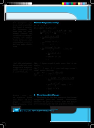 484 Buku Guru Kelas X SMA/MA/SMK/MAK Edisi Revisi
Alternatif Penyelesaian lainnya
f(t) = 0,25t2
+ 0,5t
f(5) = 0,25(5)2
+ 0,5(5) = 8,75
	 lim
( ) ( )
t
f t f
t→
−
−5
5
5
	= lim
( , , ) ( )
t
t t f
t→
+ −
−5
2
0 25 0 5 5
5
	 = lim
, , ,
t
t t
t→
+ −
−5
2
0 25 0 5 8 75
5
	 = lim
, ( , , )
t
t t
t→
+ −
−5
2
0 5 0 5 17 5
5
	=lim
, ( , , )
lim
, ( , , )( )
l
t t
t t
t
t t
t→ →
+ −
−
+ −
−5
2
5
0 5 0 5 17 5
5
0 5 0 5 3 5 5
5
iim , ( , , )
t
t
→
+
5
0 5 0 5 3 5	karena t ≠ 5
		=lim
, ( , , )
lim
, ( , , )( )
l
t t
t t
t
t t
t→ →
+ −
−
+ −
−5
2
5
0 5 0 5 17 5
5
0 5 0 5 3 5 5
5
iim , ( , , )
t
t
→
+
5
0 5 0 5 3 5
		 = 0,5(0,5 × 5 + 3,5)
		 = 3
Jika t – 5 diganti menjadi T, maka proses limit di atas
menjadi:
Jika T = t – 5 atau t = T + 5 maka pada saat t menuju 5
maka T menuju 0 sehingga:
lim
( ) ( )
t
f t f
t→
−
−5
5
5
= lim
( ) ( )
T
f T f
T→
+ −
0
5 5
	= lim
, ( ) , ( ) ,
T
T T
T→
+ + + −
0
2
0 25 5 0 5 5 8 75
	= lim
,
T
T T
T→
+
0
2
0 25 3
karena T ≠ 0
	= lim( , )
T
T
→
+
0
0 25 3
	 = 3
3.	 Menentukan Limit Fungsi
	 Pada bagian ini, kita akan menentukan limit dengan
menggunakan pendekatan numerik, memanfaatkan
faktorisasi dan perkalian sekawan. Coba kita pelajari
permasalahan yang dihadapi oleh grup diskusi berikut.
Beri kesempatan bagi
siswa untuk mengerjakan
limit fungsi di samping.
Beri kesempatan bagi
siswa yang lain untuk
memberi komentar. Jika
siswa tidak dapat menger-
jakannya, beri bantuan
berupa pertanyaan atau
mengingatkan konsep ter-
kait yang sudah dimiliki
siswa.
(Soal telah diselesaikan)
Berikan waktu pada siswa
menggunakan manipulasi
aljabar pada proses limit
di atas terlebih dulu!
Arahkan siswa un-
tuk memahami bentuk
tentu dengan tak tentu
dengan menunjukkan
fungsi di samping. Minta
 