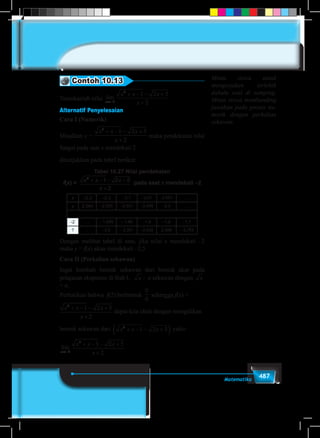 487Matematika
Contoh 10.13
Tentukanlah nilai lim
x→−2
lim
( )( )
( ( )
lim
( )
( )
lim
a a a
x x
x x
x
x
x x
→ → →−
− −
− +
−
+
+ −
2 2 2
2
2 1
2 2
1
2
1
4
11 2 5
2
− +
+
x
x
Alternatif Penyelesaian
Cara I (Numerik)
Misalkan y =lim
( )( )
( ( )
lim
( )
( )
lim
a a a
x x
x x
x
x
x x
→ → →−
− −
− +
−
+
+ −
2 2 2
2
2 1
2 2
1
2
1
4
11 2 5
2
− +
+
x
x
maka pendekatan nilai
fungsi pada saat x mendekati 2
ditunjukkan pada tabel berikut:
Tabel 10.27 Nilai pendekatan
f(x) = x x x
x
2
1 2 5
2
+ − − +
+
pada saat x mendekati –2
x –2,3 –2,3 –2,1 –2,01 –2,001 …
y 2,594 –2,530 –2,501 –2,499 –2,5 …
-2 … – 1,999 – 1,99 –1,9 –1,8 –1,7
? … –2,5 – 2,501 –2,528 2,599 – 2,763
Dengan melihat tabel di atas, jika nilai x mendekati –2
maka y = f(x) akan mendekati –2,5
Cara II (Perkalian sekawan)
Ingat kembali bentuk sekawan dari bentuk akar pada
pelajaran eksponen di Bab I, x – a sekawan dengan x
+ a,
Perhatikan bahwa f(2) berbentuk
0
0
sehingga f(x) =
x x x
x
x x x
x x x
xx
2
2
2
2
1 2 5
2
1 2 5
1 2 5
2
+ − − +
+
+ − − +( ) + − − +
+→−
limdapat kita ubah dengan mengalikan
bentuk sekawan dari
x x x
x
x x x
x x x
xx
2
2
2
2
1 2 5
2
1 2 5
1 2 5
2
+ − − +
+
+ − − +( ) + − − +
+→−
limyaitu:
lim
x→−2
x x
x x x
x
x x x
x
x x x
x→− →−
+ − − +
+
=
+ − − +
+
+ − + +
2
2
2
2 2
1 2 5
2
1 2 5
2
1 2 5
lim lim .
22
1 2 5+ − + +x x
Minta siswa untuk
mengerjakan terlebih
dahulu soal di samping.
Minta siswa membanding
jawaban pada proses nu-
merik dengan perkalian
sekawan.
 