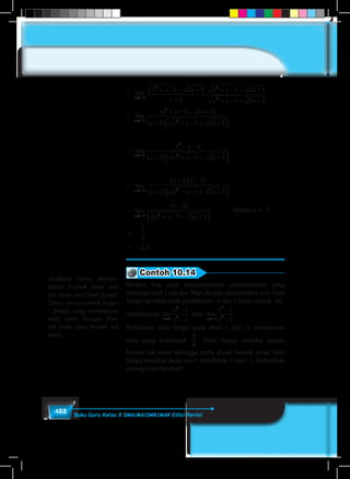 488 Buku Guru Kelas X SMA/MA/SMK/MAK Edisi Revisi
= lim
x→−2
x x
x x x
x
x x x
x
x x x
x→− →−
+ − − +
+
=
+ − − +
+
+ − + +
2
2
2
2 2
1 2 5
2
1 2 5
2
1 2 5
lim lim .
22
1 2 5+ − + +x x						
=
+ − − +
+ + − + +( )→−x
x x x
x x x x2
2
2
1 2 5
2 1 2 5
lim
( ) ( )
( )
lim
x→−2
=
						
lim
x→−2
==
− −
+ + − + +( )→−x
x x
x x x x2
2
2
6
2 1 2 5
lim
( )
	
= lim
x→−2
=
+ −
+ + − + +( )→−x
x x
x x x x2 2
2 3
2 1 2 5
lim
( )( )
( )
= lim
x→−2
=
−
+ − + +( )
≠ −
→−
karena
x
x
x x x
x
2 2
3
1 2 5
2lim
( )
= −
= −
5
2
2 5,
Contoh 10.14
Berikut kita akan menyelesaikan permasalahan yang
dihadapi oleh Lina dan Wati dengan menentukan nlai limit
fungsi tersebut pada pendekatan -1 dan 1 pada contoh ini.
Tentukanlah lim lim
x x
x
x
x
x→ →−
−
−
−
−1
4
2 1
4
2
1
1
1
1
dan .
Perhatikan nilai fungsi pada absis 1 dan -1 mempunyai
nilai yang berbentuk
0
0
. Nilai fungsi tersebut adalah
bentuk tak tentu sehingga perlu dicari bentuk tentu limit
fungsi tersebut pada saat x mendekati 1 dan -1. Perhatikan
strategi/cara berikut!
Arahkan siswa membe-
dakan bentuk tentu dan
tak tentu dari limit fungsi.
Tanya siswa contoh fungsi
– fungsi yang mempunyai
nilai limit berupa ben-
tuk tentu atau bentuk tak
tentu.
 