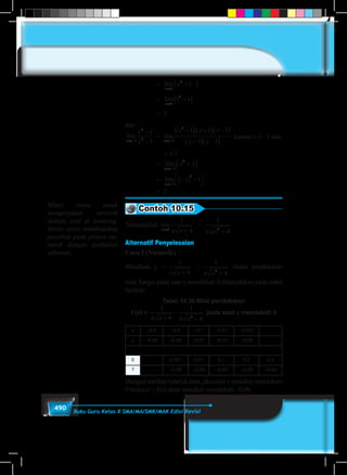 490 Buku Guru Kelas X SMA/MA/SMK/MAK Edisi Revisi
			= lim
x
x
→
+( )1
2
1
			= lim
x→
+( )1
2
1 1
			 = 2
dan
lim lim lim
x x x
x
x
x x x
x x→− →− →−
−
−
+( ) +( ) −( )
+( ) −( )1
4
2 1
2
1
1
1 1 1
1 1 11
2
1
2
1 1 1x
x
+ −( ) +
→−
lim	 =lim lim lim
x x x
x
x
x x x
x x→− →− →−
−
−
+( ) +( ) −( )
+( ) −( )1
4
2 1
2
1
1
1 1 1
1 1 11
2
1
2
1 1 1x
x
+ −( ) +
→−
lim	karena x ≠ –1 dan 	
			 x ≠ 1
			= lim
x
x
→−
+( )1
2
1
			= lim
x→−
−( )


1
2
1 +1
			 = 2
Contoh 10.15
Tentukanlah lim
x x x x x→ +
−
+0 2
1
4
1
4
Alternatif Penyelesaian
Cara I (Numerik)
Misalkan y =lim
x x x x x→ +
−
+0 2
1
4
1
4
maka pendekatan
nilai fungsi pada saat x mendekati 0 ditunjukkan pada tabel
berikut:
Tabel 10.30 Nilai pendekatan
f (x) =
1
4
1
42
x x x x+
−
+
pada saat x mendekati 0
x –0,3 –0,2 –0,1 –0,01 –0,001 …
y –0,08 –0,08 –0,07 –0,07 –0,06 …
0 … 0,001 0,01 0,1 0,2 0,3
? … –0,06 –0,06 –0,06 –0,05 –0,04
Dengan melihat tabel di atas, jika nilai x semakin mendekati
0 maka y = f(x) akan semakin mendekati –0,06.
Minta siswa untuk
mengerjakan terlebih
dahulu soal di samping.
Minta siswa membanding
jawaban pada proses nu-
merik dengan perkalian
sekawan.
 