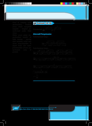 492 Buku Guru Kelas X SMA/MA/SMK/MAK Edisi Revisi
Contoh 10.16
Tentukanlah lim
x
x x x x
x→
+ +
−
− +
−1
2 2
2
1
7
1
9
1
Alternatif Penyelesaian
Sederhanakan fungsi,
lim
( )x
x x x x
x x x x x→
− + − + +
− + + − +1
2 2
2 2 2
9 7
1 7 9
Sederhanakan fungsi,
lim
( )
.
x
x x x x
x x x x x
x x x x
x x→
− + − + +
− + + − +
− + + + +
− + +1
2 2
2 2 2
2 2
2
9 7
1 7 9
9 7
9 xx x2
7+ +
lim
( )
( )( ) ( )x
x
x x x x x x x x x x→
− −
− + + + − + − + + + +1 2 2 2 2
2 1
1 1 7 9 9 7
lim
( ) ( )x
x x x x x x x x x→
−
+ + + − + − + + + +1 2 2 2 2
2
1 7 9 9 7
=
−
+
2
2 9 9 9 9( ) ( )
= −
1
54
(Soal di samping telah
diselesaikan). Arahkan
siswa untuk mengikuti
langkah – langkah pe-
nyelesaian pada buku
siswa.
Minta siswa untuk me-
nyelesaikan sendiri di
buku masing – masing
atau meminta salah satu
siswa menyelesaikan di
depan kelas dan mem-
presentasikan proses pe-
nyelesaian yang di
peroleh.
 