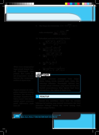 496 Buku Guru Kelas X SMA/MA/SMK/MAK Edisi Revisi
9.	 Jika fungsi f(x) memenuhi f x f x x( ) ( )− − =2
2013
2
	
	 maka tentukanlah lim
( )
x
f x
x→ −





2013
2013
3
2013
10.	 Selesaikan soal-soal limit fungsi berikut.
	a.	lim
x
x x x x
x→
+ + − + +
−1
3 23 23
3
6 6
1
	b.	lim
x
x x
x x→
+( ) − +( )
+( ) − +( )0
5 4
3 2
2 1 3 1
4 1 5 1
	c.	lim
( ) ( )
x
x x
x→
− − −
−1
2 2
3 2 2 1
1
	d.	lim
x
x x
x→
−
−
−
−1 2
3
2 1
3
3 2
1
	e.	lim
x
x x x x→
+ −
−
− +1 2 2
3
2
2
2 1
Projek
Himpun informasi penerapan limit fungsi
dalam bidang teknik, masalah nyata, fisika, dan
teknologi informasi. Rancanglah minimal dua
masalah terkait informasi yang kamu peroleh dan
buatlah pemecahannya. Buat laporan hasil kerja
kelompokmu, dan sajikan di depan kelas.
D.	 PENUTUP
	 Setelah kita membahas materi limit ini, terdapat
beberapa hal penting yang menjadi kesimpulan dari hasil
penemuan berbagai konsep dan aturan tentang limit,
disajikan sebagai berikut.
Bagian penutup ini meru-
pakan rangkuman tentang
informasi dan konsep li-
mit fungsi. Ingatkan siswa
bahwa materi limit fungsi
adalah materi prasyarat
untuk differensial pada
kelas XI.
Minta siswa mengerjakan
tugas projek dengan ben-
tuk berkelompok atau
pribadi. Beri waktu un-
tuk mengerjakan, menulis
laporan dan mempresen-
tasikan di depan kelas
 