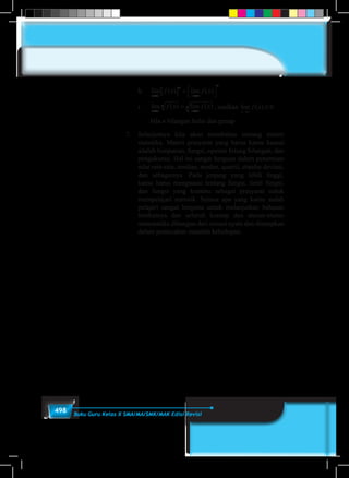 498 Buku Guru Kelas X SMA/MA/SMK/MAK Edisi Revisi
	h.	lim ( ) lim ( )
x c
n
x c
n
f x f x
→ →
[ ] = 



	i.	lim ( ) lim ( )
x c
n
x c
nf x f x
→ →
= , asalkan lim ( )
x c
f x
→
≥ 0
		bila n bilangan bulat dan genap
7.	 Selanjutnya kita akan membahas tentang materi
statistika. Materi prasyarat yang harus kamu kuasai
adalah himpunan, fungsi, operasi hitung bilangan, dan
pengukuran. Hal ini sangat berguna dalam penentuan
nilai rata-rata, median, modus, quartil, standar deviasi,
dan sebagainya. Pada jenjang yang lebih tinggi,
kamu harus menguasai tentang fungsi, limit fungsi,
dan fungsi yang kontinu sebagai prasyarat untuk
mempelajari statistik. Semua apa yang kamu sudah
pelajari sangat berguna untuk melanjutkan bahasan
berikutnya dan seluruh konsep dan aturan-aturan
matematika dibangun dari situasi nyata dan diterapkan
dalam pemecahan masalah kehidupan.
 