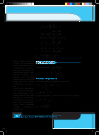 32 Buku Guru Kelas X SMA/MA/SMK/MAK Edisi Revisi
	
1
4 5
4 5
4 5+
×
−
−
+ ... +
	
1
99 100
99 100
99 100+
×
−
−
=	
1 2
1
2 3
1
3 4
1
4 5
1
99 100
1
−
−
+
−
−
+
−
−
+
−
−
+ +
−
−
...
=	– 1 2 2 3 3 4
4 5 99 100
+ − + − + −
+ − − +...
=	 − + = − + =1 100 1 10 9 .
Contoh 1.10
Tentukan nilai dari
1
3
1
3
1
3
+
+
+...
Alternatif Penyelesaian
Perhatikan pola bilangan berikut. Misalkan,
P = +
+
+
3
1
3
1
3 ...
atau P
P
= +3
1
⇔	 P2
– 3P – 1 = 0
Dengan mengubah ke bentuk kuadrat sempurna diperoleh:
⇔ 	 ( )P − − =
3
2
13
4
02
⇔	 P =
+6 2 13
4
Minta siswa mengamati
Contoh 1.10 dan memberi
kebebasan berpikir dalam
menganalisis permasala-
han yang diberikan. Uji
pemahaman dengan men-
gajukan berbagai per-
tanyaan serta ingatkan
kembali materi prasyarat
yang dibutuhkan dalam
pentelesaian soal terse-
but.
Bantu siswa memanfaat-
kan pemisalan dan ingat-
kan kembali materi persa-
maan kuadrat yang telah
dipelajari di SMP, tentang
bentuk kuadrat sempurna,
agar siswa dapat melan-
jutkan tugas memahami
langkah penyelesaian
Contoh 1.10
 