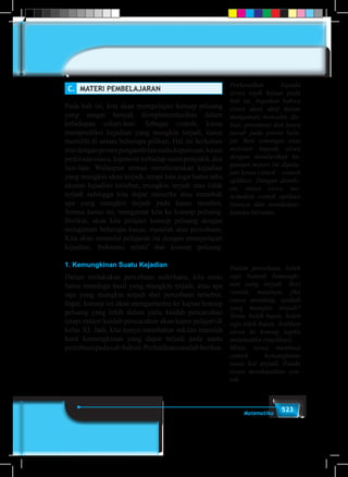 523Matematika
C.	 MATERI PEMBELAJARAN
Pada bab ini, kita akan mempelajari konsep peluang
yang sangat banyak diimplementasikan dalam
kehidupan sehari-hari. Sebagai contoh, kasus
memprediksi kejadian yang mungkin terjadi, kasus
memilih di antara beberapa pilihan. Hal ini berkaitan
eratdenganprosespengambilansuatukeputusan,kasus
perkiraan cuaca, hipotesis terhadap suatu penyakit, dan
lain-lain. Walaupun semua membicarakan kejadian
yang mungkin akan terjadi, tetapi kita juga harus tahu
ukuran kejadian tersebut, mungkin terjadi atau tidak
terjadi sehingga kita dapat menerka atau menebak
apa yang mungkin terjadi pada kasus tersebut.
Semua kasus ini, mengantar kita ke konsep peluang.
Berikut, akan kita pelajari konsep peluang dengan
mengamati beberapa kasus, masalah atau percobaan.
Kita akan memulai pelajaran ini dengan mempelajari
kejadian, frekuensi relatif dan konsep peluang.
1. Kemungkinan Suatu Kejadian
Dalam melakukan percobaan sederhana, kita tentu
harus menduga hasil yang mungkin terjadi, atau apa
saja yang mungkin terjadi dari percobaan tersebut.
Ingat, konsep ini akan mengantarmu ke kajian konsep
peluang yang lebih dalam yaitu kaidah pencacahan
tetapi materi kaidah pencacahan akan kamu pelajari di
kelas XI. Jadi, kita hanya membahas sekilas masalah
hasil kemungkinan yang dapat terjadi pada suatu
percobaanpadasub-babini.Perhatikanmasalahberikut.
Perkenalkan kepada
siswa topik kajian pada
bab ini. Ingatkan bahwa
siswa akan aktif dalam
mengamati, mencoba, dis-
kusi, presentasi dan tanya
jawab pada proses bela-
jar. Beri semangat atau
motivasi kepada siswa
dengan memberikan ke-
gunaan materi ini dipela-
jari lewat contoh – contoh
aplikasi. Dengan demiki-
an, minta siswa me-
nemukan contoh aplikasi
lainnya dan mendiskusi-
kannya bersama.
Dalam percobaan, boleh
saja banyak kemungki-
nan yang terjadi. Beri
contoh, misalnya, jika
cuaca mendung, apakah
yang mungkin terjadi?
Tentu, boleh hujan, boleh
saja tidak hujan. Arahkan
siswa ke konsep logika
matematika (implikasi)
Minta siswa membuat
contoh kemungkinan
suatu hal terjadi. Pandu
siswa mendapatkan con-
toh.
 