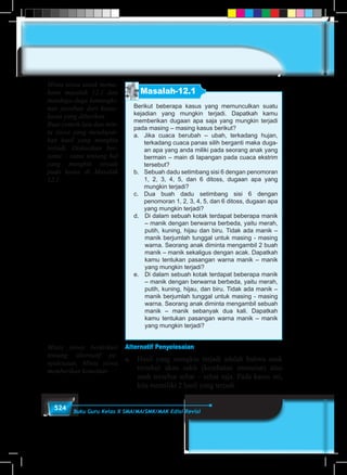 524 Buku Guru Kelas X SMA/MA/SMK/MAK Edisi Revisi
Masalah-12.1
Berikut beberapa kasus yang memunculkan suatu
kejadian yang mungkin terjadi. Dapatkah kamu
memberikan dugaan apa saja yang mungkin terjadi
pada masing – masing kasus berikut?
a.	 Jika cuaca berubah – ubah, terkadang hujan,
terkadang cuaca panas silih 	berganti maka duga-
an apa yang anda miliki pada seorang anak yang
bermain – main di lapangan pada cuaca ekstrim
tersebut?
b.	 Sebuah dadu setimbang sisi 6 dengan penomoran
1, 2, 3, 4, 5, dan 6 ditoss, dugaan apa yang
mungkin terjadi?
c.	Dua buah dadu setimbang sisi 6 dengan
penomoran 1, 2, 3, 4, 5, dan 6 ditoss, dugaan apa
yang mungkin terjadi?
d.	 Di dalam sebuah kotak terdapat beberapa manik
– manik dengan berwarna berbeda, yaitu merah,
putih, kuning, hijau dan biru. Tidak ada manik –
manik berjumlah tunggal untuk masing - masing
warna. Seorang anak diminta mengambil 2 buah
manik – manik sekaligus dengan acak. Dapatkah
kamu tentukan pasangan warna manik – manik
yang mungkin terjadi?
e.	 Di dalam sebuah kotak terdapat beberapa manik
– manik dengan berwarna berbeda, yaitu merah,
putih, kuning, hijau, dan biru. Tidak ada manik –
manik berjumlah tunggal untuk masing - masing
warna. Seorang anak diminta mengambil sebuah
manik – manik sebanyak dua kali. Dapatkah
kamu tentukan pasangan warna manik – manik
yang mungkin terjadi?
Alternatif Penyelesaian
a.	 Hasil yang mungkin terjadi adalah bahwa anak
tersebut akan sakit (kesehatan menurun) atau
anak tersebut sehat – sehat saja. Pada kasus ini,
kita memiliki 2 hasil yang terjadi.
Minta siswa untuk mema-
hami masalah 12.1 dan
menduga-duga kemungki-
nan jawaban dari kasus-
kasus yang diberikan.
Buat contoh lain dan min-
ta siswa yang mendapat-
kan hasil yang mungkin
terjadi. Diskusikan ber-
sama – sama tentang hal
yang mungkin terjadi
pada kasus di Masalah
12.1
Minta siswa berdiskusi
tentang alternatif pe-
nyelesaian. Minta siswa
memberikan komentar.
 