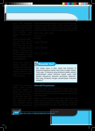 532 Buku Guru Kelas X SMA/MA/SMK/MAK Edisi Revisi
Dari pengamatan pada ketiga kasus maka secara umum
diperoleh pernyataan bahwa jumlah setiap hasil yang
mungkin terjadi pada sebuah percobaan sama dengan
banyak percobaan itu dilakukan dengan model matematika:
n(A) + n(B) + n(C) = n(S)
n1
+ n2
+ n3
= n
Sehingga
n A
n
n
n B
n
n
n C
n
n
( )
( )
( )
=
=
=
1
100
100
100
2
3
%
%
%
Masalah-12.2
Dari ketiga kasus di atas, dapat kita tentukan %
frekuensi terjadinya setiap hasil yang mungkin terjadi.
Tentu saja, % frekuensi yang dimaksud adalah sebuah
perbandingan antara frekuensi terjadi suatu hasil
dengan banyaknya frekuensi percobaan dilakukan.
Apa yang dimaksud dengan perbandingan frekuensi
tersebut?
Alternatif Penyelesaian
Jika kamu amati ketiga tabel di atas maka tentu kamu
mendapatkan perbedaan yang kontras di antara ketiga tabel
tersebut yaitu banyak pilihan (kemungkinan yang terjadi)
pada setiap kasus.
Kasus a. mempunyai dua pilihan hasil yaitu masuk atau
keluar. Kasus b. mempunyai tiga pilihan hasil yaitu zona
merah, zona kuning dan zona hijau. Kasus c. mempunyai
empat pilihan hasil yaitu mata 1, mata 2, mata 3 dan mata
4.
Siswa telah mengamati
frekuensi setiap hasil yang
mungkin terjadi, dan jum-
lah dari setiap frekuensi
hasil tersebut sama
dengan banyak perco-
baan.
Ajukan masalah berikut:
Jika percobaan (S) di-
lakukan n kali dan ba-
nyak hasil ada 3 yaitu
A, B, C dengan frekuensi
masing – masing n1
, n2
,
n3
maka minta siswa un-
tuk mendapatkan sebuah
model matematika. (Lihat
model disamping
Minta siswa untuk me-
mahami Masalah 12.2.
Ingatkan beberapa kasus
– kasus nyata menjelaskan
tentang frekuensi relatif
suatu hasil yang mungkin
pada percobaan.
Setelah siswa memahami
bahwa dalam sebuah
percobaan terdapat be-
berapa hasil yang mung-
kin terjadi dan masing –
masing hasil dapat dihi-
tung berapa kali terjadi
dari banyaknya perco-
baan dilakukan. Berikut,
minta siswa untuk menen-
 