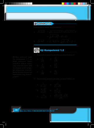 34 Buku Guru Kelas X SMA/MA/SMK/MAK Edisi Revisi
Uji Kompetensi 1.2
1.	 Rasionalkan penyebut pecahan-pecahan berikut ini!
	a.	5
15
		 d.	
6
24
	b.	
2
20
		 e.	
2 2
48
	c.	3
18
		 f.	
2
3
a
a
2.	 Rasionalkan penyebut pecahan-pecahan berikut ini!
	a.	
1
5 3−
		 d.	
3
5 10−
	b.	
4 2
4 2
−
+
		 e.	
xy
x y+
	c.	
2
3 5
a
a +
	 f. 	
24 54 150
96
+ −
Contoh 1.11
Sederhanakan bentuk akar berikut ini!
a.	 8 2 15+ 	 = ( )5 3 2 5 3 5 2 5 3 3+ + × = + × +
				= 5 3 5 3
2
+( ) = +
b.	 9 4 5− 	 = 5 4 5 4 5 2 5 2
2
− + = −( ) = −
Berikan soal-soal pada
Uji Kompetensi 1.2 se-
bagai pekerjaan rumah
sesuaikan dengan materi
yang telah dipelajari. Hal
ini berguna untuk mengu-
kur penguasaan siswa ter-
hadap konsep dan prinsip
matematika yang telah di-
pelajari.
 