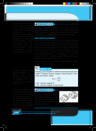 538 Buku Guru Kelas X SMA/MA/SMK/MAK Edisi Revisi
Contoh 12.2
Perhatikan kembali Contoh 12.1c. Tiga buah koin
setimbang dengan sisi (Gambar (G), Angka (A)) ke atas
secara bersamaan. Tentukan ruang sampel dan banyak
ruang sampel dan banyak kejadian muncul dua Angka.
Alternatif Penyelesaian
Semua kemungkinan yang muncul pada kasus pelemparan
ketiga koin tersebut adalah (A,A,A), (A,A,G), (A,G,A),
(G,A,A), (G,G,A), (G,A,G), (A,G,G), dan (G,G,G). Dengan
demikian ruang sampel percobaan tersebut adalah sebuah
himpunan S = {(A,A,A), (A,A,G), (A,G,A), (G,A,A),
(G,G,A), (G,A,G), (A,G,G), (G,G,G)}. Banyak anggota
ruang sampel adalah n(S) = 8. Himpunan E = {(A,A,G),
(A,G,A), (G,A,A)}. Banyak anggota himpunan harapan
muncul 2 Angka adalah n(E) = 3.
Definisi peluang suatu kejadian dapat disajikan secara
matematis sebagai berikut.
Peluang suatu kejadian E adalah hasil bagi banyak hasil
dalam E dengan banyak anggota ruang sampel S dari
suatu percobaan, ditulis:
P E
n E
n S
( )
( )
( )
=
n (E) : banyak anggota E.
n (S) : banyak anggota ruang sampel.
Definisi 12.3
Contoh 12.3
Seorang anak melempar
dua dadu setimbang ke atas.
Tentukanlah ruang sampel dan
peluang muncul jumlah mata
dadu kurang dari 7. Gambar 12.6 Dua Buah Dadu
Setimbang
Untuk memperkuat pema-
haman tentang konsep
yang sudah dipelajari
berikan contoh berikut ke-
pada siswa.
Berikan waktu kepada
siswa untuk bertanya dan
arahkan siswa yang lain
untuk menjawab setiap
pertanyaan yang mun-
cul sebelum guru dan
siswa bersama – sama
mendapatkan jawaban
atas pertanyaan tersebut.
Arahkan siswa untuk
membuat Definisi 12.3.
Minta siswa meng-
hubungkan kembali ha-
sil Kegiatan 12.1 dan
Kegiatan 12.2 dengan
Definisi 12.3.
Untuk memperkuat kon-
sep peluang, berikan con-
toh-contoh dan latihan
berikut kepada siswa. Beri
kesempatan kepada siswa
untuk menentukan segala
kejadian yang mungkin
terjadi dan banyak ruang
sampel.
 