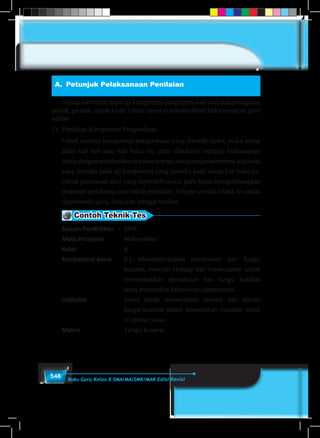 548 Buku Guru Kelas X SMA/MA/SMK/MAK Edisi Revisi
A.	 Petunjuk Pelaksanaan Penilaian
	 Setiapsubbabterdapatujikompetensiyangberisisoal-soalataupenugasan
projek, produk, unjuk kerja. Unsur-unsur penilaian dalam buku petunjuk guru
adalah
1)	 Penilaian Kompetensi Pengetahuan
Untuk menilai kompetensi pengetahuan yang dimiliki siswa, maka setiap
akhir sub bab atau bab buku ini, guru sebaiknya menguji kemampuan
siswa dengan memberikan tes atau non tes atau penugasan berupa soal-soal
yang tersedia pada uji kompetensi yang tersedia pada setiap bab buku ini.
Untuk penentuan skor yang diperoleh siswa, guru harus mengembangkan
pedoman penskoran atau rubrik penilaian. Sebagai contoh teknik tes untuk
dipedomani guru, disajikan sebagai berikut.
Contoh Teknik Tes
Satuan Pendidikan	 : 	 SMA
Mata Pelajaran	 : 	 Matematika
Kelas	 :	X
Kompetensi dasar	 :	 3.1 Mendeskripsikan persamaan dan fungsi
kuadrat, memilih strategi dan menerapkan untuk
menyelesaikan persamaan dan fungsi kuadrat
serta memeriksa kebenaran jawabannya.
Indikator	 :	 Siswa dapat menerapkan konsep dan aturan
fungsi kuadrat dalam pemecahan masalah nyata
di sekitar siswa
Materi	 :	 Fungsi kuadrat
 