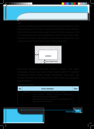 549Matematika
Soal
Salah satu pembaharuan penanganan limbah pabrik kertas Indo Rayon (Toba
Pulp) di Kabupaten Toba Samosir, daerah limbah dilokasikan pada sebidang
tanah berbentuk persegi panjang yang lebarnya 80 m dan panjangnya 200
m. Peraturan pemerintah mensyaratkan bahwa daerah limbah paling sedikit
memiliki luas 10.000 m2
dan memiliki zona pengamanan dengan lebar serba
sama di sekeliling daerah limbah, seperti terlihat pada gambar.
Berdasarkan peraturan pemerintah tersebut, pimpinan Indo Rayon
menetapkan realisasi luas daerah limbah adalah 10.800 m2
. Dapatkah
pembangunan daerah limbah tersebut direalisasikan pada tanah yang
tersedia? Jika dapat direalisasikan, berapa ukuran daerah zona pengaman
yang disediakan?
Pedoman Penskoran
No Kunci Jawaban Skor
1. Diketahui: 	 Ukuran tanah yang tersedia 200 m × 80 m
Luas daerah limbah menurut peraturan
pemerintah minimal 10.000 m2
.
Kebijakan pimpinan Indo Rayon menetapkan luas
daerah limbah 10.800 m2
.
1
 