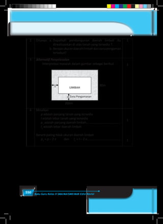 550 Buku Guru Kelas X SMA/MA/SMK/MAK Edisi Revisi
2 Ditanya:	 a. 	Dapatkah pembangunan daerah limbah itu
direalisasikan di atas tanah yang tersedia ?.
	 b. 	Berapaukurandaerahlimbahdanzonapengaman
tersebut?
1
3 Alternatif Penyelesaian
Interpretasi masalah dalam gambar sebagai berikut.
200m
80m
1
4 Misalkan
p adalah panjang tanah yang tersedia	
l adalah lebar tanah yang tersedia 	
p1
adalah panjang daerah limbah........................................
l1
adalah lebar daerah limbah
Berarti paling tidak ukuran daerah limbah
p1
= p – 2 x dan l1
= l – 2 x.......................................
1
1
 