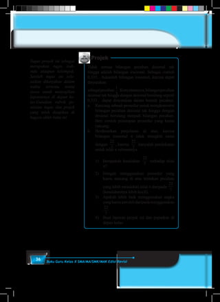 36 Buku Guru Kelas X SMA/MA/SMK/MAK Edisi Revisi
Projek
Tidak semua bilangan pecahan desimal tak
hingga adalah bilangan irasional. Sebagai contoh
0,333... bukanlah bilangan irasional, karena dapat
dinyatakan
sebagaipecahan
1
3
.Kenyataannya,bilanganpecahan
desimal tak hingga dengan desimal berulang seperti
0,333... dapat dinyatakan dalam bentuk pecahan.
a.	 Rancang sebuah prosedur untuk mengkonversi
bilangan pecahan desimal tak hingga dengan
desimal berulang menjadi bilangan pecahan.
Beri contoh penerapan prosedur yang kamu
rancang.
b.	Berdasarkan penjelasan di atas, karena
bilangan irasional π tidak mungkin sama
dengan
22
7
, karena
22
7
hanyalah pendekatan
untuk nilai π sebenarnya.
	 1)	 Berapakah kesalahan
22
7
terhadap nilai
π?
	 2)	Dengan menggunakan prosedur yang
kamu rancang di atas tentukan pecahan
yang lebih mendekati nilai π daripada
22
7
(kesalahannya lebih kecil).
	 3)	 Apakah lebih baik menggunakan angka
yangkamuperolehdaripadamenggunakan
22
7
	 4)	 Buat laporan projek ini dan paparkan di
depan kelas.
Tugas proyek ini sebagai
merupakan tugas indi-
vidu ataupun kelompok.
Setelah tugas ini sele-
saikan dikerjakan dalam
waktu tertentu minta
siswa untuk menyajikan
laporannya di depan ke-
las.Gunakan rubrik pe-
nilaian tugas dan projek
yang telah disajikan di
bagain akhir buku ini
 