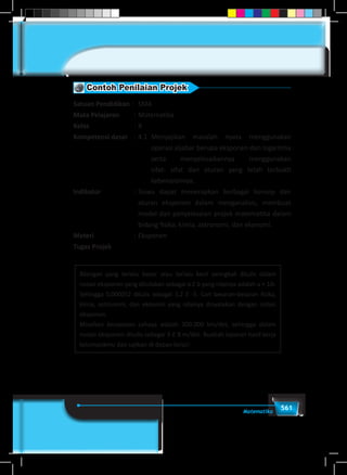 561Matematika
Contoh Penilaian Projek
Satuan Pendidikan : 	 SMA
Mata Pelajaran	 : 	Matematika
Kelas	 : 	X
Kompetensi dasar	 :	4.1	 Menyajikan masalah nyata menggunakan
operasi aljabar berupa eksponen dan logaritma
serta menyelesaikannya menggunakan
sifat- sifat dan aturan yang telah terbukti
kebenarannya.
Indikator	 :	Siswa dapat menerapkan berbagai konsep dan
aturan eksponen dalam menganalisis, membuat
model dan penyelesaian projek matematika dalam
bidang fisika, kimia, astronomi, dan ekonomi.
Materi	 :	Eksponen
Tugas Projek
Bilangan yang terlalu besar atau terlalu kecil seringkali ditulis dalam
notasi eksponen yang dituliskan sebagai a E b yang nilainya adalah a × 10b
.
Sehingga 0,000052 ditulis sebagai 5,2 E -5. Cari besaran-besaran fisika,
kimia, astronomi, dan ekonomi yang nilainya dinyatakan dengan notasi
eksponen.
Misalkan kecepatan cahaya adalah 300.000 km/det, sehingga dalam
notasi eksponen ditulis sebagai 3 E 8 m/det. Buatlah laporan hasil kerja
kelompokmu dan sajikan di depan kelas!
 