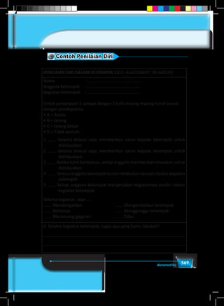 569Matematika
Contoh Penilaian Diri
PENILAIAN DIRI DALAM KELOMPOK (SELF-ASSESSMENT IN GROUP)
Nama                             : …………………………….…………...
Anggota Kelompok   	 : …………………………………………
Kegiatan Kelompok     : ………………………………………...
Untuk pertanyaan 1 sampai dengan 5 tulis masing-masing huruf sesuai
dengan pendapatmu
• A = Selalu
• B = Jarang
• C = Jarang Sekali
• D = Tidak pernah
1 Selama diskusi saya memberikan saran kepada kelompok untuk
didiskusikan
2 Selama diskusi saya memberikan saran kepada kelompok untuk
didiskusikan.
3   Ketika Kami berdiskusi, setiap anggota memberikan masukan untuk
didiskusikan
4   Semua anggota kelompok harus melakukan sesuatu dalam kegiatan
kelompok
5 Setiap anggota kelompok mengerjakan kegiatannya sendiri dalam
kegiatan kelompok
Selama kegiatan, saya ....
Mendengarkan                                Mengendalikan kelompok
Bertanya                                           Mengganggu kelompok
Merancang gagasan                       Tidur
6  Selama kegiatan kelompok, tugas apa yang kamu lakukan?
 