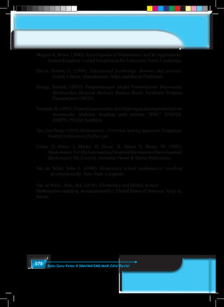 578 Buku Guru Kelas X SMA/MA/SMK/MAK Edisi Revisi
Magurn A, Bruce. (2002). Encyclopedia of Mathematics and Its Applications.
United Kingdom: United Kingdom at the University Press, Cambridge.
Slavin, Robert, E. (1994). Educational psychology, theories and practice.
Fourth Edition. Masschusetts: Allyn and Bacon Publishers.
Sinaga, Bornok. (2007). Pengembangan Model Pembelajaran Matematika
Berdasarkan Masalah Berbasis Budaya Batak. Surabaya: Program
Pascasarjana UNESA.
Soedjadi,R.(2001).Pemanfaatanrealitasdanlingkungandalampembelajaran
matematika. Makalah, disajikan pada seminar “RME”. UNESA:
FMIPA UNESA Surabaya
Tan, Oon Seng. (1995). Mathematics.AProblem SolvingApproach. Singapore:
Federal Publication (S) Pte Lsd.
Urban. P, Owen. J, Martin. D, Haese. R, Haese. S. Bruce. M. (2005).
MathematicsForYheInternationalStudent(InternationalBaccalaureate
Mathematics HL Course). Australia: Haese & Harris Publication.
Van de Walle, John A. (1990). Elementary school mathematics: teaching
developmentally. New York: Longman.
Van de Walle. Jhon, dkk. (2010). Elementary and Middle School
Mathematics (teaching developmentally). United States of America: Allyn &
Bacon.
 