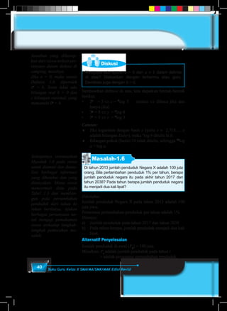 40 Buku Guru Kelas X SMA/MA/SMK/MAK Edisi Revisi
Diskusi
Mengapa ada syarat a > 0 dan a ≠ 1 dalam definisi
di atas? Diskusikan dengan temanmu atau guru.
Demikian juga dengan b > 0.
Berdasarkan definisi di atas, kita dapatkan bentuk-bentuk
berikut.
•	 2x
	 = 5 ⇔ x	= 2
log 5 (notasi ⇔ dibaca jika dan
hanya jika)
•	 3y
	= 8 ⇔ y	= 3
log 8
•	 5z
	= 3 ⇔ z	= 5
log 3
Catatan:
♦	 Jika logaritma dengan basis e (yaitu e ≈ 2,718…, e
adalah bilangan Euler), maka e
log b ditulis ln b.
♦	 Bilangan pokok (basis) 10 tidak ditulis, sehingga 10
log
a = log a.
Masalah-1.6
Di tahun 2013 jumlah penduduk Negara X adalah 100 juta
orang. Bila pertambahan penduduk 1% per tahun, berapa
jumlah penduduk negara itu pada akhir tahun 2017 dan
tahun 2038? Pada tahun berapa jumlah penduduk negara
itu menjadi dua kali lipat?
Diketahui:
Jumlah penduduk Negara X pada tahun 2013 adalah 100
juta jiwa.
Persentase pertambahan penduduk per tahun adalah 1%
Ditanya:
a)	 Jumlah penduduk pada tahun 2017 dan tahun 2038
b)	 Pada tahun berapa, jumlah penduduk menjadi dua kali
lipat.
Alternatif Penyelesaian
Jumlah penduduk di awal (P0
) = 100 juta
Misalkan: Pt
adalah jumlah penduduk pada tahun t
r adalah persentase pertambahan penduduk.
Jawaban yang diharap-
kan dari siswa terkait per-
tanyaan dalam diskusi di
samping, misalnya
Jika a = 0, maka sesuai
Definisi 1.8, diperoleh
0c
= b. Tentu tidak ada
bilangan real b > 0 dan
c bilangan rasional, yang
memenuhi 0c
= b.
Selanjutnya orientasikan
Masalah 1.6 pada siswa
untuk diamati dan diana-
lisis berbagai informasi
yang diketahui dan yang
ditanyakan. Minta siswa
mencermati data pada
Tabel 1.3 dan memban-
gun pola pertambahan
penduduk dari tahun ke
tahun berikutya. Ajukan
berbagai pertanyaan un-
tuk menguji pemahaman
siswa terhadap langkah-
langkah pemecahan ma-
salah.
 
