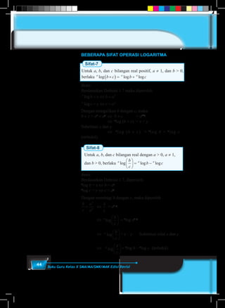 44 Buku Guru Kelas X SMA/MA/SMK/MAK Edisi Revisi
BEBERAPA SIFAT OPERASI LOGARITMA
Sifat-7
Untuk a, b, dan c bilangan real positif, a ≠ 1, dan b > 0,
berlaku a a a
b c b clog log log×( ) = +
Bukti:
Berdasarkan Definisi 1.7 maka diperoleh:
a x
a y
b x b a
c y c a
log
log
= ⇔ =
= ⇔ =
Dengan mengalikan b dengan c, maka:
b × c = ax
× ay	
⇔ b × c		 = ax+y
				⇔ a
log (b × c) = x + y			
Substitusi x dan y
				⇔ a
log (b × c) = a
log b + a
log c	
(terbukti)
Sifat-8
Untuk a, b, dan c bilangan real dengan a > 0, a ≠ 1,
dan b > 0, berlaku a a ab
c
b clog log log





 = −
Bukti:
Berdasarkan Definisi 1.7, diperoleh:
a
log b = x ⇔ b = ax
a
log c = y ⇔ c = ay
Dengan membagi b dengan c, maka diperoleh
b
c
a
a
x
y
= 	 ⇔
b
c
= ax–y
		
		 ⇔ a b
c
log





 = a
log ax–y
		 ⇔ a b
c
log





 = x – y	 Substitusi nilai x dan y
		 ⇔	 a b
c
log





 = a
log b – a
log c	 (terbukti)
 