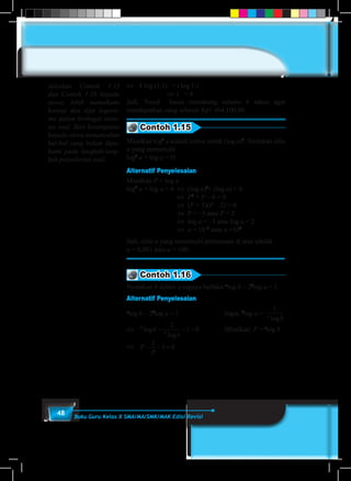 48 Buku Guru Kelas X SMA/MA/SMK/MAK Edisi Revisi
⇔	 4 log (1,1)	 = t log 1,1
		 	 ⇒ t	 = 4
Jadi, Yusuf harus menabung selama 4 tahun agar
mendapatkan uang sebesar Rp1.464.100,00.
Contoh 1.15
Misalkan log2
a adalah notasi untuk (log a)2
. Tentukan nilai
a yang memenuhi
log2
a + log a = 6!
Alternatif Penyelesaian
Misalkan P = log a
log2
a + log a = 6	 ⇔	(log a)2
+ (log a) = 6				
				 ⇔	 P2
+ P – 6 = 0
				 ⇔	(P + 3)(P – 2) = 0
				 ⇔	 P = –3 atau P = 2
				 ⇔	log a = –3 atau log a = 2
				 ⇔	 a = 10–3
atau a =102
Jadi, nilai a yang memenuhi persamaan di atas adalah
a = 0,001 atau a = 100.
Contoh 1.16
Nyatakan b dalam a supaya berlaku a
log b – 2b
log a = 1.
Alternatif Penyelesaian
a
log b – 2b
log a = 1				Ingat, b
log a =
1
a
blog
⇔	 a
a
b
b
log
log
− − =
2
1 0 		 Misalkan: P = a
log b
⇔	 P
P
− − =
2
1 0
Jelaskan Contoh 1.15
dan Contoh 1.16 kepada
siswa, lebih memahami
konsep dan sifat logarit-
ma dalam berbagai siatu-
asi soal. Beri kesempatan
kepada siswa menanyakan
hal-hal yang belum dipa-
hami pada langkah-lang-
kah penyelesian soal.
 