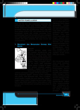 57Matematika
C.	 MATERI PEMBELAJARAN
Pada bab ini, kita akan mempelajari persamaan dan
pertidaksamaan linear yang berkaitan dengan nilai
mutlak. Kamu harus mengingat kembali pelajaran tentang
persamaan linear dan pertidaksamaan linear yang telah
kamu pelajari di kelas VIII. Jadi, pertama kali, kita akan
mempelajari konsep nilai mutlak, persamaan linear,
pertidaksamaan linear dan kemudian kita akan melibatkan
nilai mutlak dalam persamaan dan pertidaksamaan linear
tersebut. Nah, kamu perhatikan dan amati ilustrasi dan
masalah berikut.
1. 	Memahami dan Menemukan Konsep Nilai
Mutlak
Ilustrasi:
Kegiatan pramuka adalah salah
satu kegiatan ekstrakurikuler yang
diadakan di sebuah sekolah. Sebuah
grup pramuka sedang belajar baris
berbaris di lapangan sekolah pada hari
Sabtu. Sebuah perintah dari pimpinan
pasukan: “Maju 4 langkah, jalan!”,
hal ini berarti jarak pergerakan
barisan adalah 4 langkah ke depan.
Jika perintah pimpinan pasukan:
“Mundur 3 langkah, jalan!”, hal ini
berarti bahwa pasukan akan bergerak
melawan arah sejauh 3 langkah. Demikian seterusnya.
Besar pergerakan langkah pasukan tersebut merupakan
nilai mutlak, tidak ditentukan arah. “Maju 4 langkah”,
berarti mutlak 4 langkah dari posisi diam dan “mundur 3
langkah, berarti mutlak 3 langkah dari posisi diam. Dalam
hal ini, yang dilihat adalah nilainya, bukan arahnya. Lebih
jelasnya, mari bersama-sama mempelajari kasus-kasus di
bawah ini.
Gambar 2.1 Anak Pramuka
Motivasi siswa mempela-
jari persamaan dan perti-
daksamaan linear dengan
menunjukkan berbagai
kasus nyata dalam kehidu-
pan sehari-hari. Ingatkan
siswa bahwa materi ini
melibatkan nilai mutlak.
Orientasi siswa pada
situasi nyata untuk mem-
bangun inspirasi pene-
muan konsep nilai mutlak.
Motivasi siswa melalui
pemaparan manfaat mem-
pelajari persamaan dan
pertidaksamaan linear.
Beri kesempatan pada
siswa bertanya dan me–
ngajukan ide-ide secara
bebas dan terbuka.
Beri kesempatan kepada
siswa untuk memahami
ilustrasi berikut. Uji
pemahaman siswa dengan
memperagakan ilustrasi
tersebut. Beri kesempa-
tan pada siswa berdiskusi
dalam kelompok belajar
tentang nilai mutlak pada
ilustrasi sehingga mereka
menemukan sendiri kon-
sep nilai mutlak. Arahkan
siswa mempresentasikan
hasil pemahaman me-
reka. Arahkan siswa un-
tuk saling menghargai
pendapat.
 