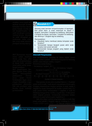 58 Buku Guru Kelas X SMA/MA/SMK/MAK Edisi Revisi
Masalah-2.1
Seorang anak bermain lompat-lompatan di lapangan.
Dari posisi diam, si anak melompat ke depan 2
langkah, kemudian 3 langkah ke belakang, dilanjutkan
2 langkah ke depan, kemudian 1 langkah ke belakang,
dan akhirnya 1 langkah lagi ke belakang.
Permasalahan:
a.	 Dapatkah kamu membuat sketsa lompatan anak
tersebut?
b.	 Tentukanlah berapa langkah posisi akhir anak
tersebut dari posisi semula!
c.	 Tentukanlah berapa langkah yang dijalani anak
tersebut!
Alternatif Penyelesaian
Kita mendefinisikan lompatan ke depan adalah searah
dengan sumbu x positif, sebaliknya lompatan ke belakang
adalah searah dengan sumbu x negatif.
Perhatikan sketsa berikut:
Gambar 2.2 Sketsa lompatan
Ke belakang 1 langkah
Ke belakang 1 langkah
Ke depan 2 langkah
Ke belakang
3 langkahKe depan 2 langkah
-4 -3 -2 -1 0 1 2 3 4
	 Dari gambar di atas, kita misalkan bahwa x = 0 adalah
posisi awal si anak. Anak panah yang pertama di atas garis
bilangan menunjukkan langkah pertama si anak sejauh 2
langkah ke depan (mengarah ke sumbu x positif atau +2),
anak panah kedua menunjukkan 3 langkah si anak ke
belakang (mengarah ke sumbu x negatif atau -3) dari posisi
akhir langkah pertama, demikianlah seterusnya sampai
akhirnya si anak berhenti pada langkah ke 5.
	 Jadi, kita dapat melihat pergerakan akhir si anak dari
posisi awal adalah 1 langkah saja ke belakang (x = (+2)
+ (-3) + (+2) + (-1) + (-1) = –1). Banyak langkah yang
Arahkan siswa untuk me-
mahami masalah berikut,
kemudian berikan kesem-
patan kepada mereka un-
tuk menghubungkan ma-
salah ini dengan masalah
ilustrasi di atas. Masalah
ini telah dilengkapi pe-
nyelesaian, maka arah-
kan siswa untuk memberi
pendapat masing-masing.
Beri kesempatan kepada
siswa untuk membuat
sketsa yang lain (jika
ada) dan menjelaskannya
di depan kelas. Arahkan
siswa untuk saling meng-
hargai pendapat.
Beri penghargaan (pu-
jian) kepada siswa yang
berani menyampaikan
pendapatnya. Dorong
siswa untuk berani
berkomentar. Ingat, siswa
jangan disalahkan tetapi
pendapatnya diluruskan
bila ada pendapat yang
kurang cocok terhadap
permasalahan.
 
