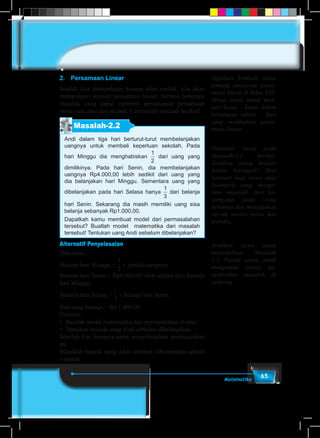 65Matematika
2.	 Persamaan Linear
Setelah kita mempelajari konsep nilai mutlak, kita akan
mempelajari konsep persamaan linear. Berikut beberapa
masalah yang dapat memberi pemahaman persamaan
linear satu atau dua peubah. Cermatilah masalah berikut!
Masalah-2.2
Andi dalam tiga hari berturut-turut membelanjakan
uangnya untuk membeli keperluan sekolah. Pada
hari Minggu dia menghabiskan
1
2
1
3
1
4
2
3
3
4
dari uang yang
dimilikinya. Pada hari Senin, dia membelanjakan
uangnya Rp4.000,00 lebih sedikit dari uang yang
dia belanjakan hari Minggu. Sementara uang yang
dibelanjakan pada hari Selasa hanya
1
2
1
3
1
4
2
3
3
4
dari belanja
hari Senin. Sekarang dia masih memiliki uang sisa
belanja sebanyak Rp1.000,00.
Dapatkah kamu membuat model dari permasalahan
tersebut? Buatlah model matematika dari masalah
tersebut! Tentukan uang Andi sebelum dibelanjakan?
Alternatif Penyelesaian
Diketahui:
Belanja hari Minggu =
1
5
1
6
1
2
1
3
1
4
2
3
3
4
3
2
4
3
× jumlah uangnya.
Belanja hari Senin = Rp4.000,00 lebih sedikit dari belanja
hari Minggu.
Belanja hari Selasa =
1
5
1
6
1
2
1
3
1
4
2
3
3
4
3
2
4
3
× belanja hari Senin.
Sisa uang belanja = Rp 1.000,00
Ditanya:
•	 Buatlah model matematika dari permasalahan di atas.
•	 Tentukan banyak uang Andi sebelum dibelanjakan.
Marilah kita bersama-sama menyelesaikan permasalahan
ini.
Misalkan banyak uang Andi sebelum dibelanjakan adalah
x rupiah
Ingatkan kembali siswa
tentang pelajaran persa-
maan linear di kelas VIII.
Minta siswa untuk men-
cari kasus – kasus dalam
kehidupan sehari – hari
yang melibatkan persa-
maan linear.
Orientasi siswa pada
Masalah-2.2 berikut.
Arahkan siswa belajar
dalam kelompok! Beri
bantuan bagi siswa atau
kelompok yang menga-
lami masalah. Beri ke-
sempatan pada siswa
bertanya dan mengajukan
ide-ide secara bebas dan
terbuka.
Arahkan siswa untuk
memodelkan Masalah
2.2. Pandu siswa untuk
mengamati proses pe-
nyelesaian masalah di
samping.
 