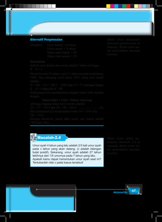67Matematika
Alternatif Penyelesaian
Misalkan:	 Umur kakek = K tahun	
			Umur nenek = N tahun
			 Tahun lahir kakek = TK	
			 Tahun lahir nenek = TN
Pemodelan
Selisih umur kakek dan nenek adalah 3 tahun sehingga
K – N = 3
Nenek berusia 20 tahun, yaitu 11 tahun sesudah proklamasi
1945. Jika sekarang awal tahun 2013 maka usia nenek
adalah:
N = (20 – 11) + (2013 – 1945) atau N = 77 sehingga dengan
K – N = 3 diperoleh K = 80.
Selanjutnya kita mendapatkan dugaan tahun lahir mereka
dengan:
Tahun lahir + Usia = Tahun sekarang
sehingga dugaan tahun lahir mereka adalah:
TN + 77 = 2013 dan TK + 80 = 2013..............................(2)
Bila persamaan (2) diselesaikan maka TN = 1936 dan
TK = 1933
Dengan demikian, tahun lahir nenek dan kakek adalah
1936 dan 1933.
Masalah-2.4
Umur ayah 4 tahun yang lalu adalah 2/3 kali umur ayah
pada c tahun yang akan datang, (c adalah bilangan
bulat positif). Sekarang, umur ayah adalah 27 tahun
lebihnya dari 1/5 umurnya pada 7 tahun yang lalu.
Apakah kamu dapat menentukan umur ayah saat ini?
Tentukanlah nilai c pada kasus tersebut!
Minta siswa memahami
alternatif penyelesaian di
samping. Bantu siswa un-
tuk memodelkan masalah
tersebut.
Minta siswa untuk me-
mahami Masalah 2.4 di
samping. Bantu siswa un-
tuk memodelkan masalah
tersebut.
 
